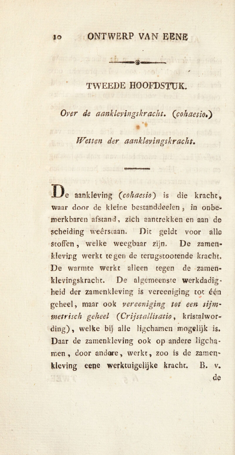 / f + *, * TWEEDE HOOFDSTUK. Over de aanklevingskracht. ([cohaesio.) £ « Wetten der aanklevingskracht. De aankleving (<cohaesio) is die kracht, waar door de kleine bestanddeelen , in onbe- merkbaren afstand, zich aantrekken en aan de scheiding weerstaan. Dit gelde voor alle stoffen, welke weegbaar zijn. De zamen- kleving werkt tegen de terugstootende kracht. De warmte werkt alleen tegen de zamen- klevingskracht. De algemeenste werkdadig- heid der zamenkleving is vereeniging tot één geheel, maar ook vereeniging tot een $ijm~ metrisch geheel (Crijstallisatio, kristalwor- ding), welke bij alle ligchamen mogelijk is. Daar de zamenkleving ook op andere ligcha- men , door andere, werkt, zoo is de zamen- kleving eefie werktuigejijke kracht. B. v. de