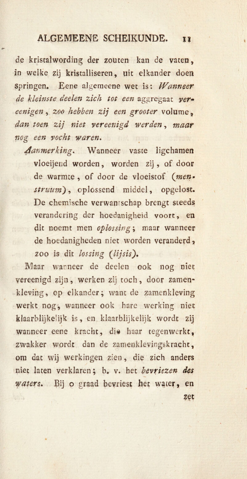 de kristalwording der zouten kan de vaten, in weike zij kristalliseren, uit elkander doen springen, Eene algemeene wet is: Wanneer de kleinste deelen zich tot een aggregaat ver- eenigen, zoo hebben zij een grooter volume, dan toen zij niet vereenigd werden, maar nog een vocht waren. Aanmerking. Wanneer vaste ligchamen vloeijend worden, worden zij , of door de warmte , of door de vloeistof (men* struumj, oplossend middel, opgelost. De chemische verwanrschap brengt steeds verandering der hoedanigheid voort, en dit noemt men oplossing; maar wanneer de hoedanigheden niet worden veranderd, zoo is dit lossing (lijsis). Maar warneer de deelen ook nog niet vereenigd zijn, werken zij toch, door zamen- kleving, op elkander; want de zamenkleving werkt nog, wanneer ook hare werking niet klaarblijkelijk is, en klaarblijkelijk wordt zij wanneer eene kracht, dia haar tegenwerkt, zwakker wordt dan de zamenklevingskracht, om dat wij werkingen zien, die zich anders niet laten verklaren; b. v. het bevriezen des waters. Bij o graad bevriest het water, en Zet / •