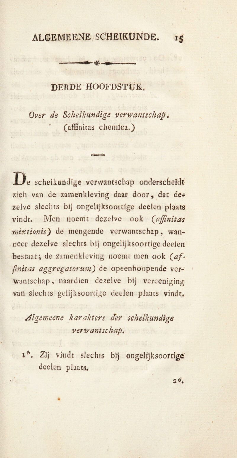 ) DERDE HOOFDSTUK. Over de Scheikundige verwantschap, (affinitas chemica.) D e scheikundige verwantschap onderscheidt zich van de zamenkleving daar door, dat de» zelve slechts bij ongelijksoortige deelen plaats vindt. Men noemt dezelve ook (affinitas mixtionis) de mengende verwantschap, wan- neer dezelve slechts bij ongelijksoortige deelen bestaat; de zamenkleving noemt men ook (af* finitas aggregatorum) de opeenhoopende ver- wantschap , naardien dezelve bij vereeniging van slechts gelijksoortige deelen plaats vindt. Algemeene karakters der scheikundige verwantschap. Zij vindt slechts bij ongelijksoortige deelen plaats.