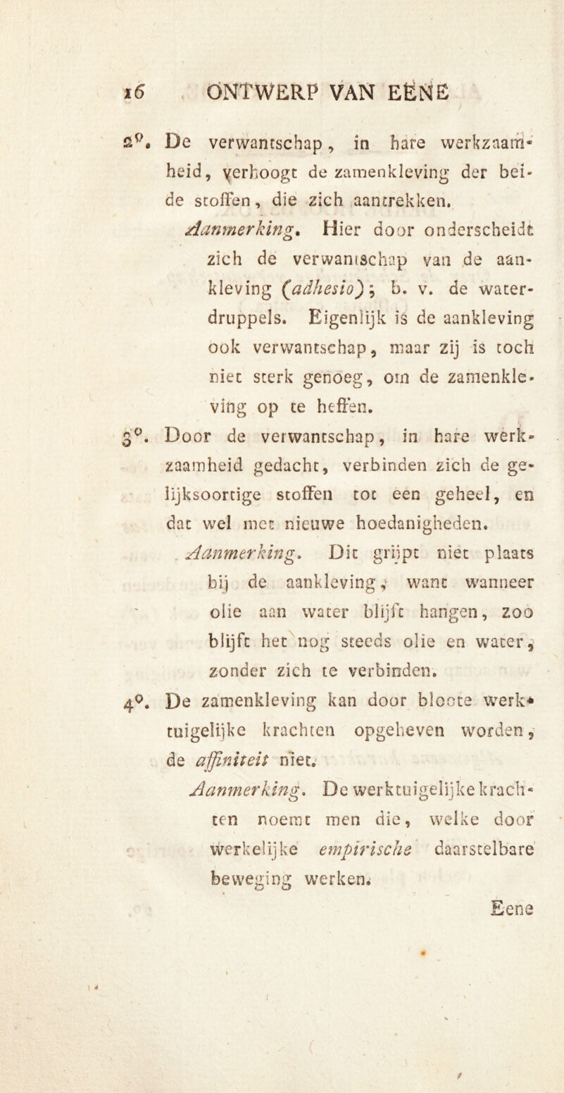 co sp# De verwantschap, in hare werkzaam- heid, yerhoogt de zamenkleving der bei- de stoffen, die zich aantrekken. Aanmerking. Hier door onderscheidt zich de verwantschap van de aan- kleving ('adhesio); b. v. de water- druppels. Eigenlijk is de aankleving ook verwantschap, maar zij is toch niet sterk genoeg, om de zamenkle- ving op te heffen. Door de verwantschap, in hare werk- zaamheid gedacht, verbinden zich de ge- lijksoortige stoffen tot een geheel, en dat wel niet nieuwe hoedanigheden. Aanmerking. Dit grijpt niet plaats bij de aankleving, want wanneer olie aan water blijft hangen, zoo blijft het nog steeds olie en water, zonder zich te verbinden. 4°. De zamenkleving kan door bloote werk# tuigelijke krachten opgeheven worden, de affiniteit niet. Aanmerking. De werktuigelijke krach- ten noemt men die, welke door werkelijke empirische daarstelbare beweging werken. Eene i