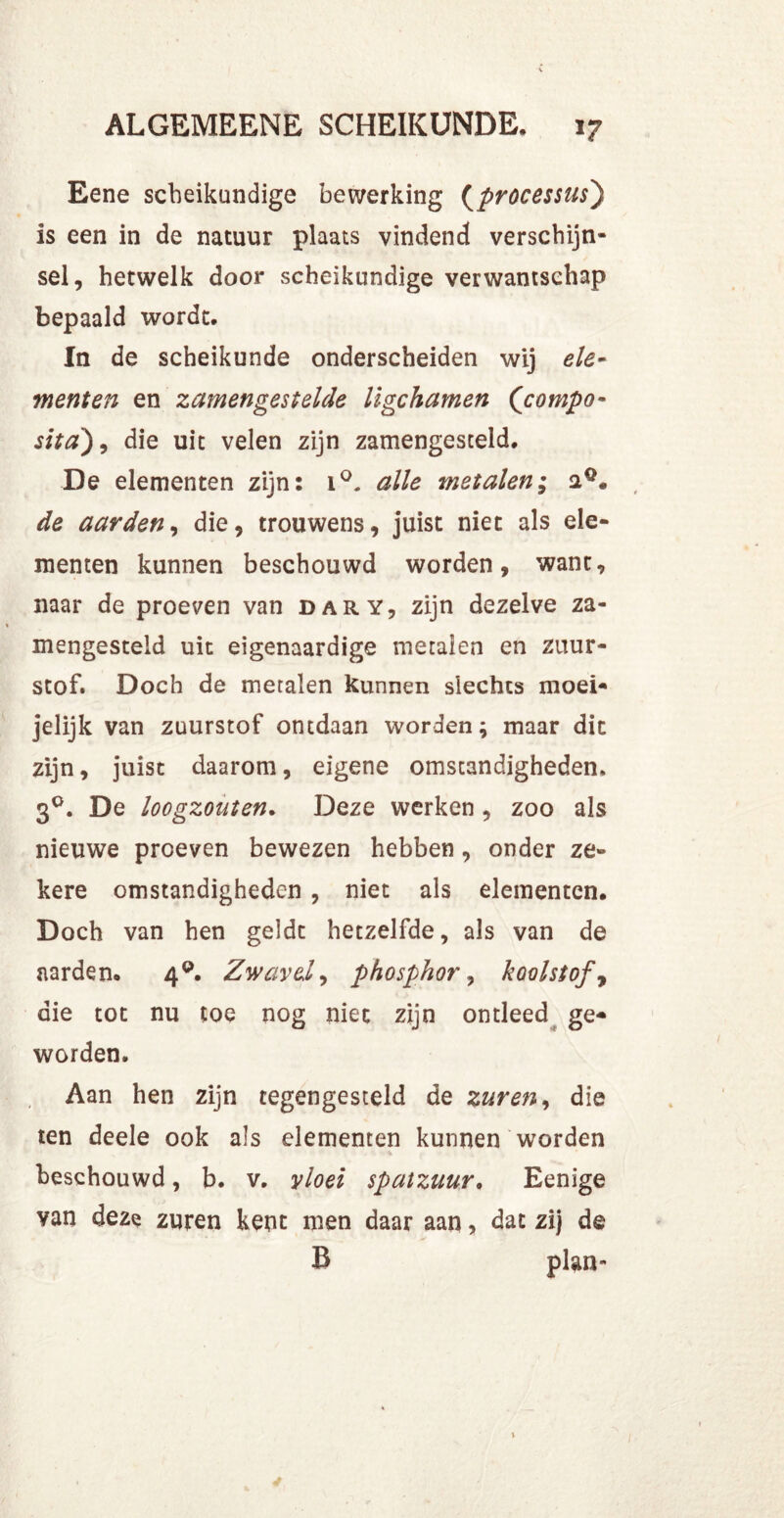 Eene scheikundige bewerking (processus) is een in de natuur plaats vindend verschijn- sel, hetwelk door scheikundige verwantschap bepaald wordt. In de scheikunde onderscheiden wij ele- menten en zamengestelde ligchamen (<compo- sita), die uit velen zijn zamengesceld. De elementen zijn: i°. alle metalen; de aarden, die, trouwens, juist niet als ele- menten kunnen beschouwd worden, want, naar de proeven van dary, zijn dezelve za- mengesteld uit eigenaardige metalen en zuur- stof. Doch de metalen kunnen slechts moei- jelijk van zuurstof ontdaan worden; maar dit zijn, juist daarom, eigene omstandigheden, 30. De loogzouten. Deze werken , zoo als nieuwe proeven bewezen hebben, onder ze- kere omstandigheden , niet als elementen. Doch van hen geldt hetzelfde, als van de aarden. 4°. Zwavel, phosphor, koolstof , die tot nu toe nog niet zijn ontleed ge- worden. Aan hen zijn tegengesteld de zuren, die ten deele ook als elementen kunnen worden •j. beschouwd, b. v. vloei spatzuur. Eenige van deze zuren kent men daar aan, dat zij de B plan-
