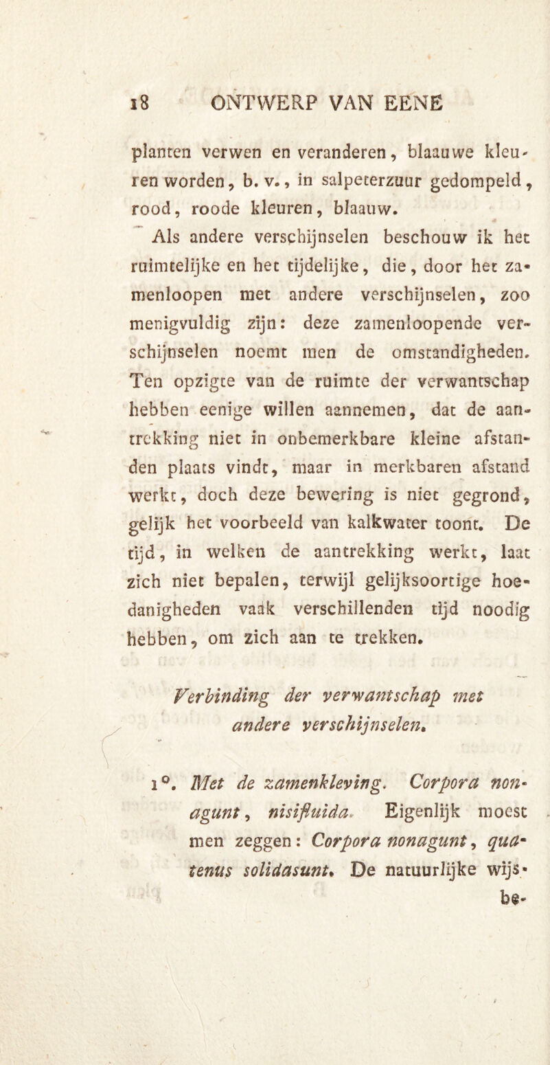 planten verwen en veranderen, blaauwe kleu* ren worden, b. v., in salpeterzuur gedompeld, rood, roode kleuren, blaauw. * Als andere verschijnselen beschouw ik het ruimtelijke en het tijdelijke, die, door het za* menloopen met andere verschijnselen, zoo menigvuldig zijn: deze zamenioopende ver- schijnselen noemt men de omstandigheden. Ten opzigte van de ruimte der verwantschap hebben eenige willen aannemen, dat de aan- trekking niet in onbemerkbare kleine afstan- den plaats vindt, maar in merkbaren afstand werkt, doch deze bewering is niet gegrond, gelijk het voorbeeld van kalkwater toont, De tijd, in welken de aantrekking werkt, laat zich niet bepalen, terwijl gelijksoortige hoe- danigheden vadk verschillenden tijd noodig hebben, om zich aan te trekken. Verbinding der verwantschap met andere verschijnselen. i°. Met de zamenkleving. Corpora non- agunt, nisifluida„ Eigenlijk moest men zeggen: Corpora non agunt, quam •\ tenus solidasmt. De natuurlijke wijs»