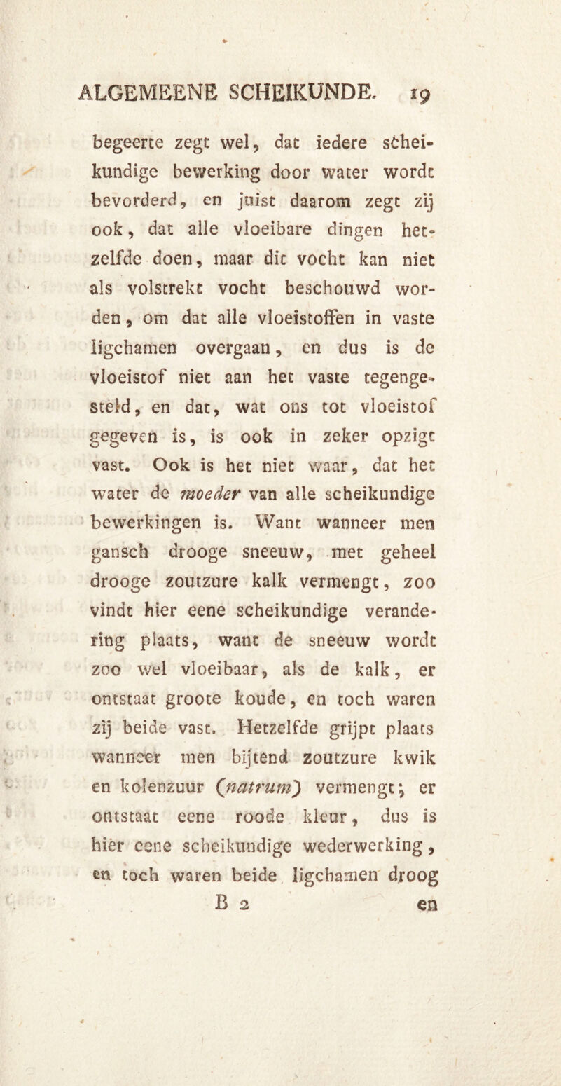 begeerte zegt wel, dat iedere schei- kundige bewerking door water wordt bevorderd, en juist daarom zegt zij ook, dat alle vloeibare dingen het- zelfde doen, maar dit vocht kan niet als volstrekt vocht beschouwd wor- den , om dat alle vloeistoffen in vaste ligchamen overgaan, en dus is de vloeistof niet aan het vaste tegenge- steld, en dat, wat ons tot vloeistof gegeven is, is ook in zeker opzigt vast. Ook is het niet waar, dat het water de moeder van alle scheikundige bewerkingen is. Want wanneer men gansch drooge sneeuw, met geheel drooge zoutzure kalk vermengt, zoo vindt hier eene scheikundige verande- ring plaats, want de sneeuw wordt zoo wel vloeibaar, als de kalk, er ontstaat groote koude, en toch waren zij beide vast. Hetzelfde grijpt plaats wanneer men bijtend zoutzure kwik en kolenzuur (;natrum) vermengt*, er ontstaat eene roode kleur, dus is hier eene scheikundige wederwerking, en toch waren beide ligchamen droog B 2 en