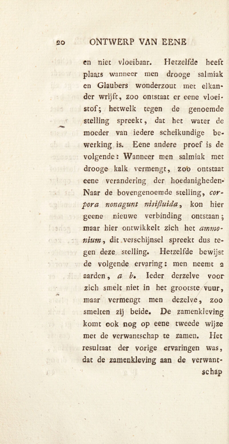 en niet vloeibaar. Hetzelfde heefc plaats wanneer men drooge salmiak en Glaubers wonderzout met elkan- der wrijft, zoo ontstaat er eene vloei* stof; hetwelk tegen de genoemde stelling spreekt, dat het water de moeder van iedere scheikundige be- werking is. Eene andere proef is de volgende: Wanneer men salmiak met drooge kalk vermengt, zoo ontstaat eene verandering der hoedanigheden* Naar de bovengenoemde stelling, cor- pora nonagunt nisiftuida, kon hier geene nieuwe verbinding ontstaan; maar hier ontwikkelt zich het ammo- nium, dit .verschijnsel spreekt dus te- gen deze stelling. Hetzelfde bewijst de volgende ervaring: men neemt 2 aarden, a b. Ieder derzelve voor zich smelt niet in het grootste/vuur, maar vermengt men dezelve, zoo smelten zij beide. De zamenkleving komt ook nog op eene tweede wijze met de verwantschap te zamen. Het resultaat der vorige ervaringen was, dat de zamenkleving aan de verwant- schap