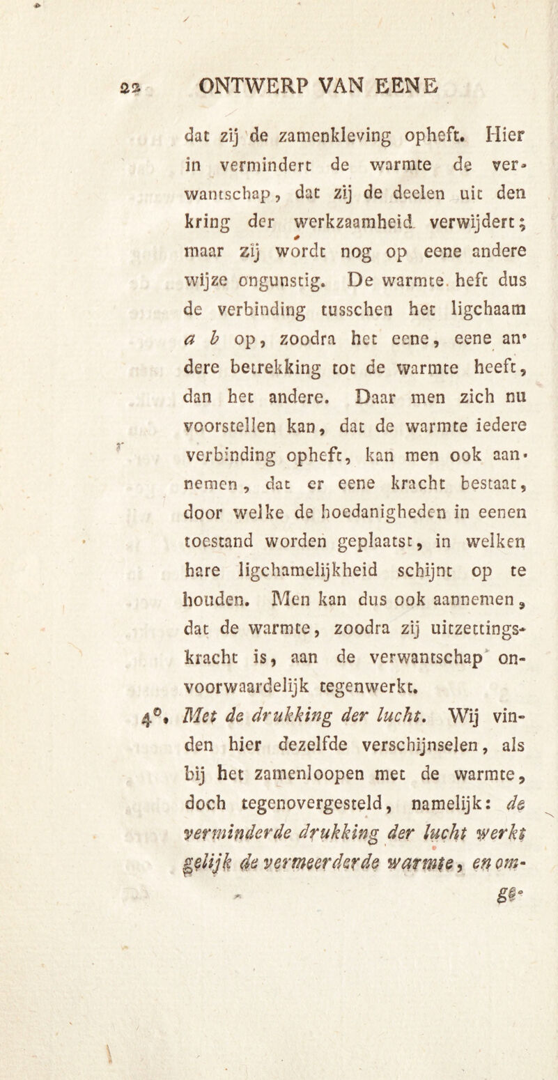 as ONTWERP VAN EENE dat zij de zamenkleving opheft. Hier in vermindert de warmte de ver- wantschap , dat zij de deelen uit den kring der werkzaamheid verwijdert; * maar zij wordt nog op eene andere wijze ongunstig. De warmte, hefc dus de verbinding tusschen het ligchaam a b op, zoodra het eene, eene ane dere betrekking tot de warmte heeft, dan het andere. Daar men zich nu voorstellen kan, dat de warmte iedere verbinding opheft, kan men ook aan* nemen, dat er eene kracht bestaat, door welke de hoedanigheden in eenen toestand worden geplaatst, in welken hare lichamelijkheid schijnt op te houden. Men kan dus ook aannemen , dat de warmte, zoodra zij uitzettings- kracht is, aan de verwantschap on- voorwaardelijk tegenwerkt. 4°# Met de drukking der lucht. Wij vin- den hier dezelfde verschijnselen, als bij het zamenloopen met de warmte, doch tegenovergesteld, namelijk: de A verminderde drukking der lucht werkt gelijk de vermeerderde warmte, en om-