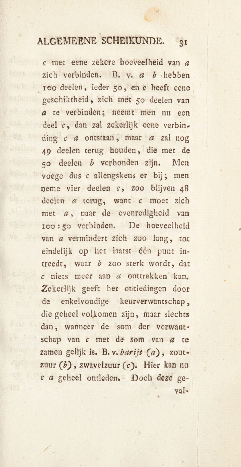 c mee eene zekere hoeveelheid van a zich verbinden. R. v. a b >hebben 100 deelen, ieder 50, en c heeft eene geschiktheid, zich met 50 deelen van a te verbinden; neemt men nu een deel cy dan zal zekerlijk eene verbin- ding c a ontstaan, maar a zal nog 49 deelen terug houden, die met de 50 deelen b verbonden zijn. Men voege dus c allengskens er bij; men neme vier deelen tr, zoo blijven 48 deelen a terug, want c moet zich met a, naar de evenredigheid van 100:50 verbinden. De hoeveelheid van a vermindert zich zoo lang, tot eindelijk op het laatst één punt in- treedt, waar b zoo sterk wordt, dat c niets meer aan a onttrekken kan. Zekerlijk geeft het ontledingen door de enkelvoudige keurverwantschap, die geheel volkomen zijn, maar slechts dan, wanneer de som der verwant* schap van c met de som van a te zamen gelijk is, B.v,barijt (a), zout- zuur (b), zwavelzuur (c). Hier kan nu e a geheel ontleden. Doch deze ge- val*