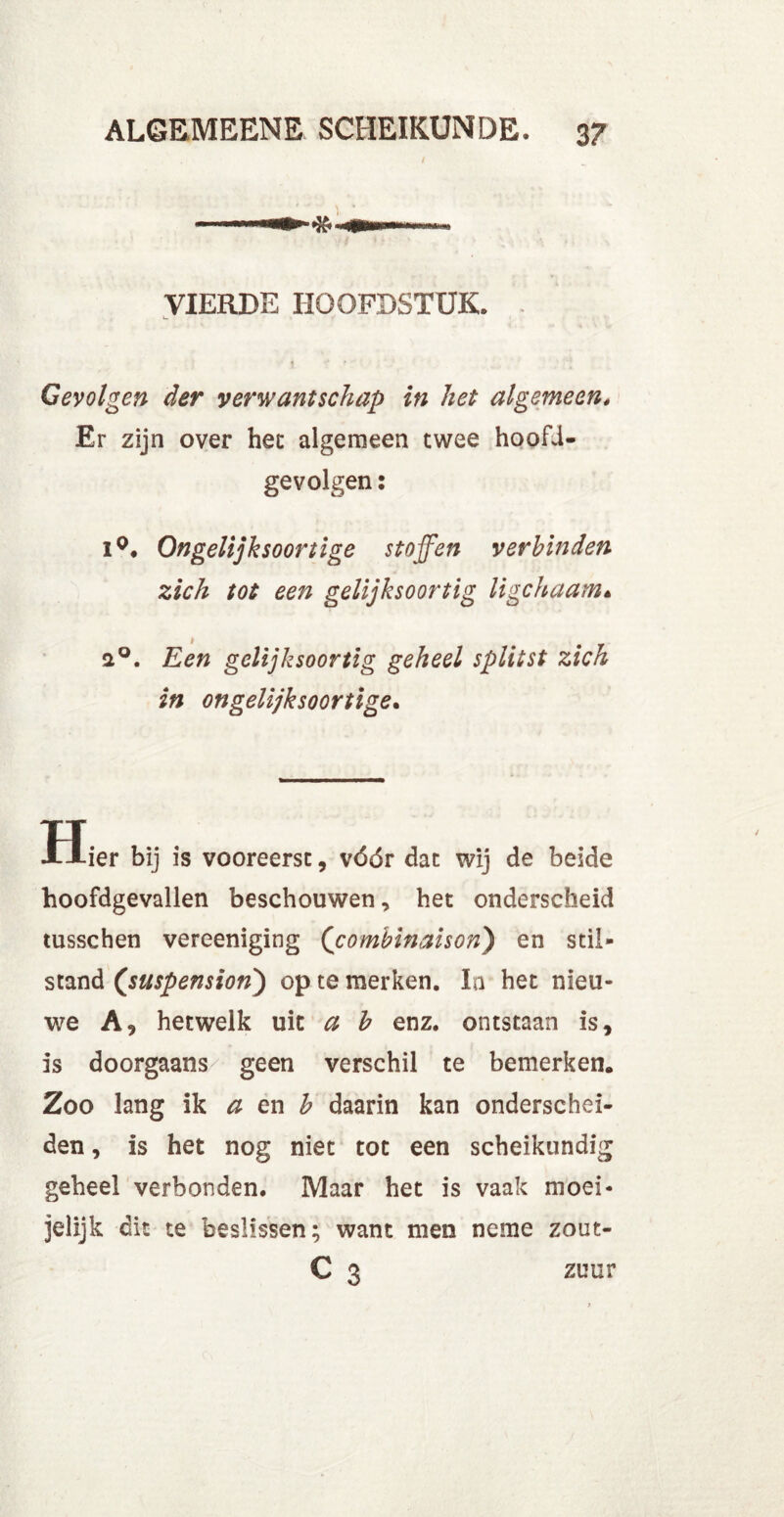 I VIERDE HOOFDSTUK. « ' ' Gevolgen der verwantschap in het algemeen. Er zijn over het algemeen twee hoofU- gevolgen: i°. Ongelijksoortige stoffen verbinden zich tot een gelijksoortig ligchaam« 2°. Een gelijksoortig geheel splitst zich in ongelijksoortige. Hier bij is vooreerst, vóór dat wij de beide hoofdgevallen beschouwen, het onderscheid tusschen vereeniging (combinaison) en stil- stand (suspension) op te merken. In het nieu- we A, hetwelk uit a b enz. ontstaan is, is doorgaans geen verschil te bemerken. Zoo lang ik a en b daarin kan onderschei- den , is het nog niet tot een scheikundig geheel verbonden. Maar het is vaak moei- jelijk dit te beslissen; want men neme zout- C 3 zuur