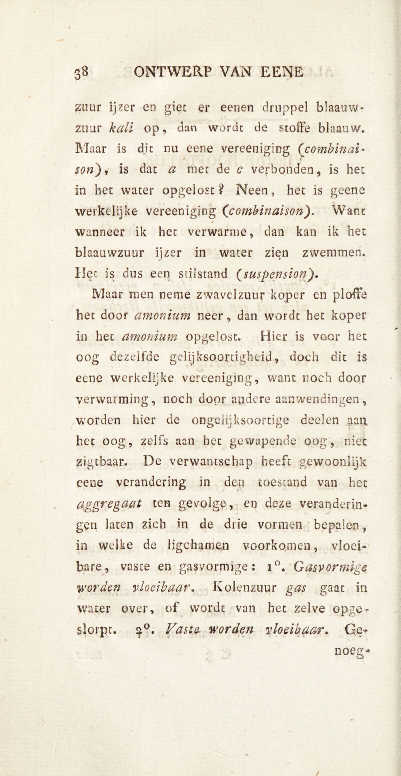 zuur ijzer en giet er eenen druppel blaauw- zuur kali op, dan worde de stoffe blaauw. Maar is die nu eene vereeniging ([combinai• son), is dat a nier de c verbonden, is het in het water opgeiosc? Neen, het is geene werkelijke vereeniging (combinaison). Want wanneer ik het verwarnie, dan kan ik het blaauwzuur ijzer in water zien zwemmen, liet is dus een stilstand (suspension). Maar men neme zwavelzuur koper en ploffe bec door amonium neer, dan wordt het koper in het amortium opgelost. Hier is voor het oog dezelfde gelijksoortigheid, doch dit is eene werkelijke vereeniging, want noch door verwarming, noch door andere aanwendingen, worden hier de ongelijksoortige deelen ^an het oog, zelfs aan het gewapende oog, niet zigtbaar. De verwantschap heeft gewoonlijk eene verandering in den toestand van het aggregaat ten gevolge, en deze veranderin- gen laten zich in de drie vormen bepalen, in welke de ligchamen voorkomen, vloei- bare, vaste en gasvormige: i°. Gasvormige worden vloeibaar. Kolenzuur gas gaat in water over, of wordt van het zelve opge- slorpt. $Q. Vaste worden vloeibaar. Ge-