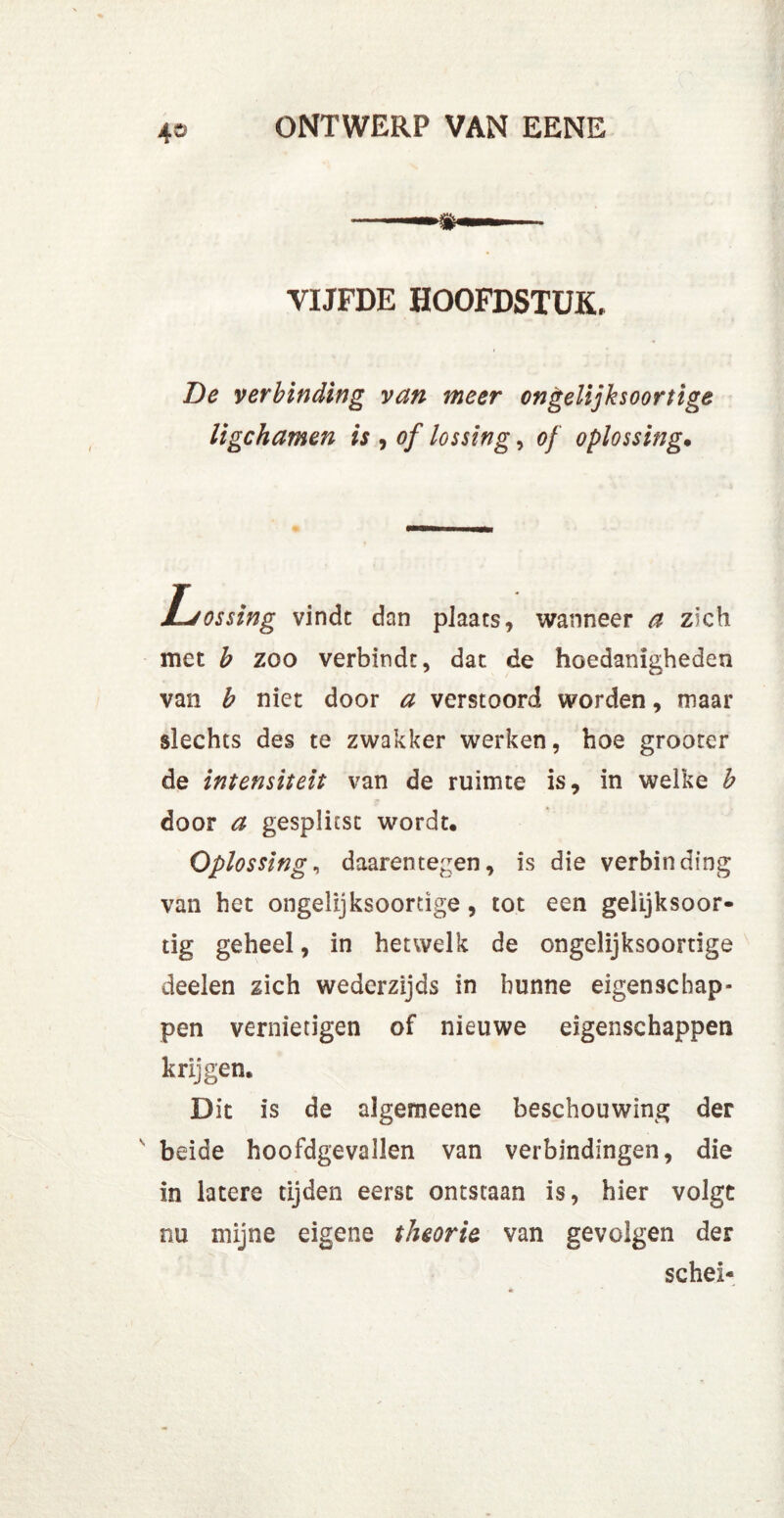 4» VIJFDE HOOFDSTUK» Be verbinding van meer ongelijksoortige ligchamen is , of lossing, of oplossing• JLjossing vindt dan plaats, wanneer a zich met b zoo verbindt, dat de hoedanigheden van b niet door a verstoord worden, maar slechts des te zwakker werken, hoe grooter de intensiteit van de ruimte is, in welke b door a gesplitst wordt. Oplossing, daarentegen, is die verbinding van het ongelijksoortige, tot een gelijksoor- tig geheel, in hetwelk de ongelijksoortige deelen zich wederzijds in hunne eigenschap- pen vernietigen of nieuwe eigenschappen krijgen. Dit is de algemeene beschouwing der beide hoofdgevallen van verbindingen, die in latere tijden eerst ontstaan is, hier volgt nu mijne eigene theorie van gevolgen der schei-