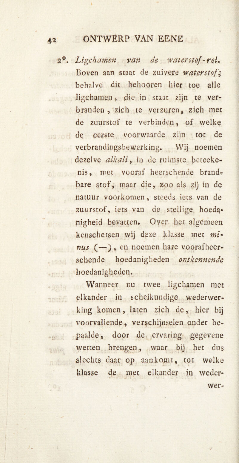 2°. Ligchamen van de waterstof-rei* Boven aan staat de zuivere waterstof; behalve dit behooren hier toe alle ligchamen, die in staat zijn te ver- branden , zich te verzuren, zich met de zuurstof te verbinden, of welke de perste voorwaarde zijn tot de verbrandingsbewerking. Wij noemen dezelve alkali, in de ruimste beteeke- nis, met vooraf heerschende brand- bare stof, maar die, zoo als zij in de natuur voorkomen , steeds iets van de zuurstof, iets van de stellige hoeda* nigheid bevatten. Over het algemeen kenschetsen wij deze klasse met mi* nus (—) , en noemen hare voorafheer- schende hoedanigheden ontkennende hoedanigheden. Wanneer nu twee ligchamen met elkander in scheikundige wederwer- king komen, laten zich de, hier bij voorvallende, verschijnselen onder be- paalde, door de ervaring gegevene wetten brengen, waar bij het dus slechts daar op aankomt, tot welke klasse de met elkander in weder- wer*