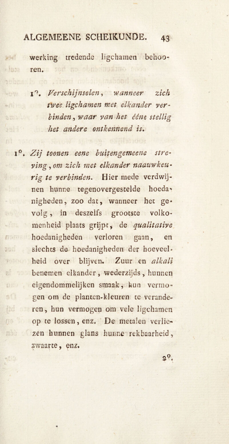 werking tredende ligchamen behoo- ren. i°. Verschijnselen, wanneer zich twee ligchamen met elkander ver- binden , waar van het ééne stellig het andere ontkennend is. . Zij toonen eene buitengemeene stre- ving, om zich met elkander naauwkeu• rig te verbinden. Hier mede verdwij- nen hunne tegenovergestelde hoeda* nigheden, zoo dat, wanneer het ge- volg , in deszelfs grootste volko- menheid plaats grijpt, de qualitative hoedanigheden verloren gaan, en slechts de hoedanigheden der hoeveel- heid over blijven. Zuur en alkali benemen elkander, wederzijds , hunnen eigendommelijken smaak, hun vermo- gen om de planten-kleiiren te verande- ren, hun vermogen om vele ligchamen op te lossen, enz. De metalen verlie- zen hunnen glans hunne rekbaarheid, zwaarte, enz.