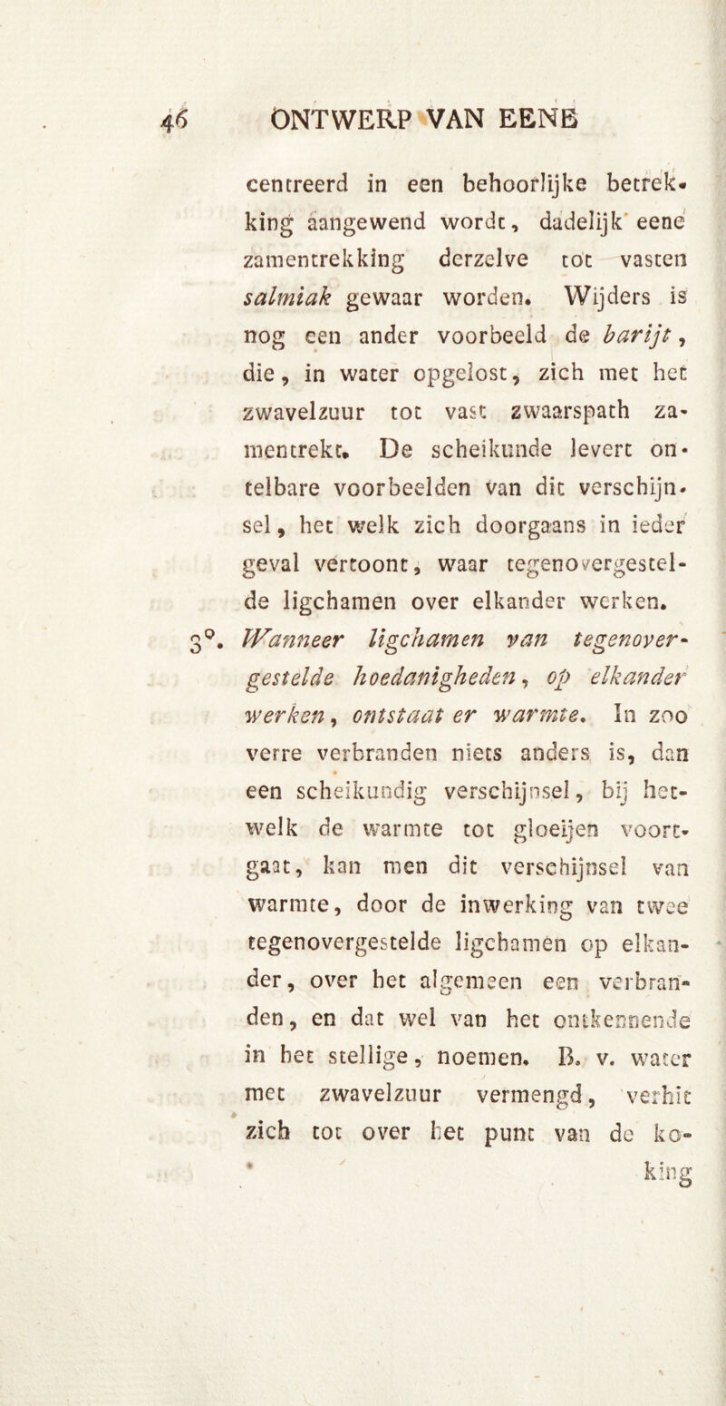 centreerd in een behoorlijke betrek* king aangewend wordt, dadelijk eene zamentrekking dcrzelve tot vasten salmiak gewaar worden. Wijders is nog een ander voorbeeld de barijt, die, in water opgelost, zich met hen zwavelzuur tot vast zwaarspath za- mentrekt. De scheikunde levert on- telbare voorbeelden van dit verschijn- sel, het welk zich doorgaans in ieder geval vertoont, waar tegenovergesteld de ligchamen over elkander werken. Wanneer ligchamen van tegenover- gestelde hoedanigheden, op elkander werken, ontstaat er warmte. In zoo verre verbranden niets anders is, dan een scheikundig verschijnsel, bij het- welk de warmte tot gloeijen voort- gaat, kan men dit verschijnsel van warmte, door de inwerking van twee tegenovergestelde ligchamen op elkan- der, over het algemeen een verbran- den, en dat wel van het ontkennende in het stellige, noemen, B. v. water met zwavelzuur vermengd, verhit zich tot over het punt van de ko- kïng