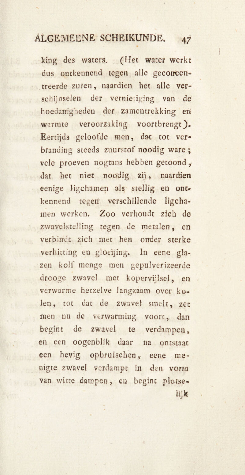 king des waters. (Het water werkc dns ontkennend tegen alle geconcen- treerde zuren, naardien het alle ver- schijnselen der vernietiging van de hoedanigheden der zamentrekking en warmte veroorzaking voortbrengt). Eertijds geloofde men, dat tot ver- branding steeds zuurstof noodig ware ; vele proeven nogtans hebben getoond, dat het niet noodig zij, naardien eenige ligchamen als stellig en ont- kennend tegen verschillende ligcha- men werken. Zoo verhoudt zich de zwavelstelling tegen de metalen, en verbindt zich met hen onder sterke verhitting en gloeijing. In eene gla- zen kolf menge men gepulverizeerde drooge zwavel met kopervijlsel, en verwarme hetzelve langzaam over ko- len, tot dat de zwavel smelt, zet men nu de verwarming voort, dan begint de zwavel te verdampen, en een oogenblik daar na ontstaat een hevig opbruischen, eene me- nigte zwavel verdampt in den vorm van witte dampen, en begint plor.se- lijk