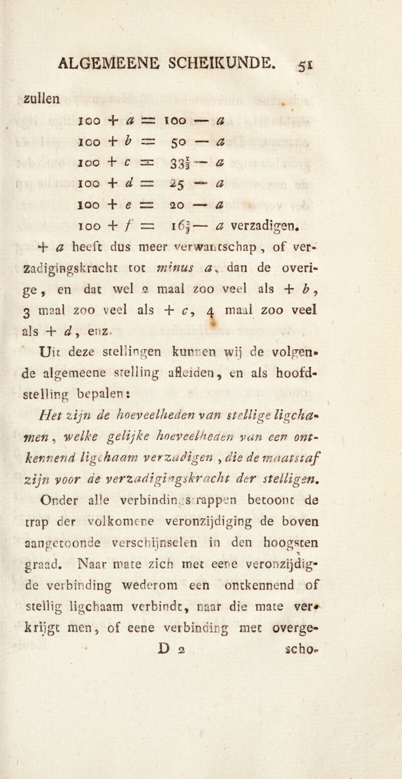 zullen loo 4 a = ioo — a ico 4 ^ — 50 — a ioo 4 c zsz 33| — a IOO 4 d = 25 —- a ioo 4 e = <20 — £ 100 + /* = 16|— a verzadigen. 4 # beeft dus meer verwantschap , of ver- Zadigingskracht tot mhms as dan de overi- ge , en dat wel 2 maal zoo veel als 4 b, 3 maal zoo veel als 4 6', 4 maal zoo veel als 4 dy enz» Uit deze stellingen kunnen wij de volgen- de algemeene stelling aflciden, en als hoofd- stelling bepalen: Het zijn de hoeveelheden van stellige ligcha- men , welke gelijke hoeveelheden van een ont- kennend ligchaam ver zadigen , die de maatstaf zijn voor de verzadigt* gskr acht der stelligen. Onder alle verbindin s rappen betoont de trap der vol kom er e veronzijdiging de boven aangetconde verschijnselen in den hoogsten graad. Naar mate zich met eere veronzijdig- de verbinding wederom een ontkennend of stellig ligchaam verbindt, naar die mate ver* krijgt men, of eene vei binding met overge- D 2 scho*