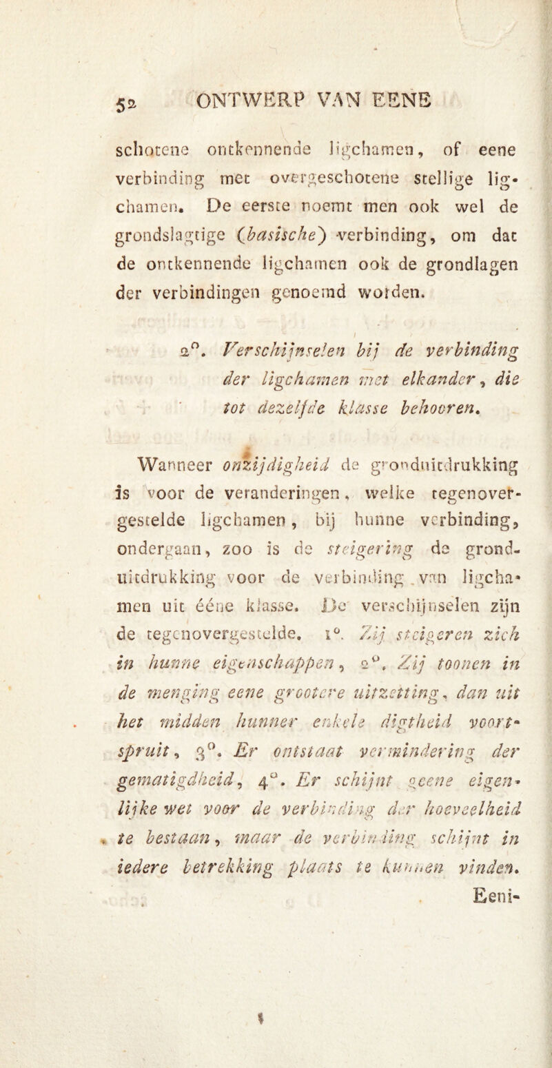 5% schocene ontkennende ligchamen, of eene verbinding met overgeschotene stellige lig- chamen. De eerste noemt men ook wel de grondslagtige (basische) verbinding, om dat de ontkennende ligchamen ook de grondlagen der verbindingen genoemd worden, / ► 2°. Verschijnselen hij de verbinding der ligchamen met elkander, die tot dezelfde klasse beboeren. Wanneer onzijdigheid de gronduiedrukking is voor de veranderingen, welke tegenover- gestelde ligchamen, bij hunne verbinding, ondergaan, zoo is de steigerïng de grond- ukdrukking voor de verbinding van ligcha* men uit ééne klasse. De verschijnselen zijn de tegenovergestelde. iü. Zij steigeren zich in hunne eigenschappen, Zij toonen in de menging eene groot ere uitzetting. dan uit het midden hunner enkele dipt heid voort- spruit, 3°. Er ontstaat vermindering der gematigdheid, 4°. Zsr schijnt gcene eigen- ïm vtwr ófe verbinding der hoeveelheid ite bestaan, maar de verbinding schijnt in iedere betrekking plaats te kunnen vinden.