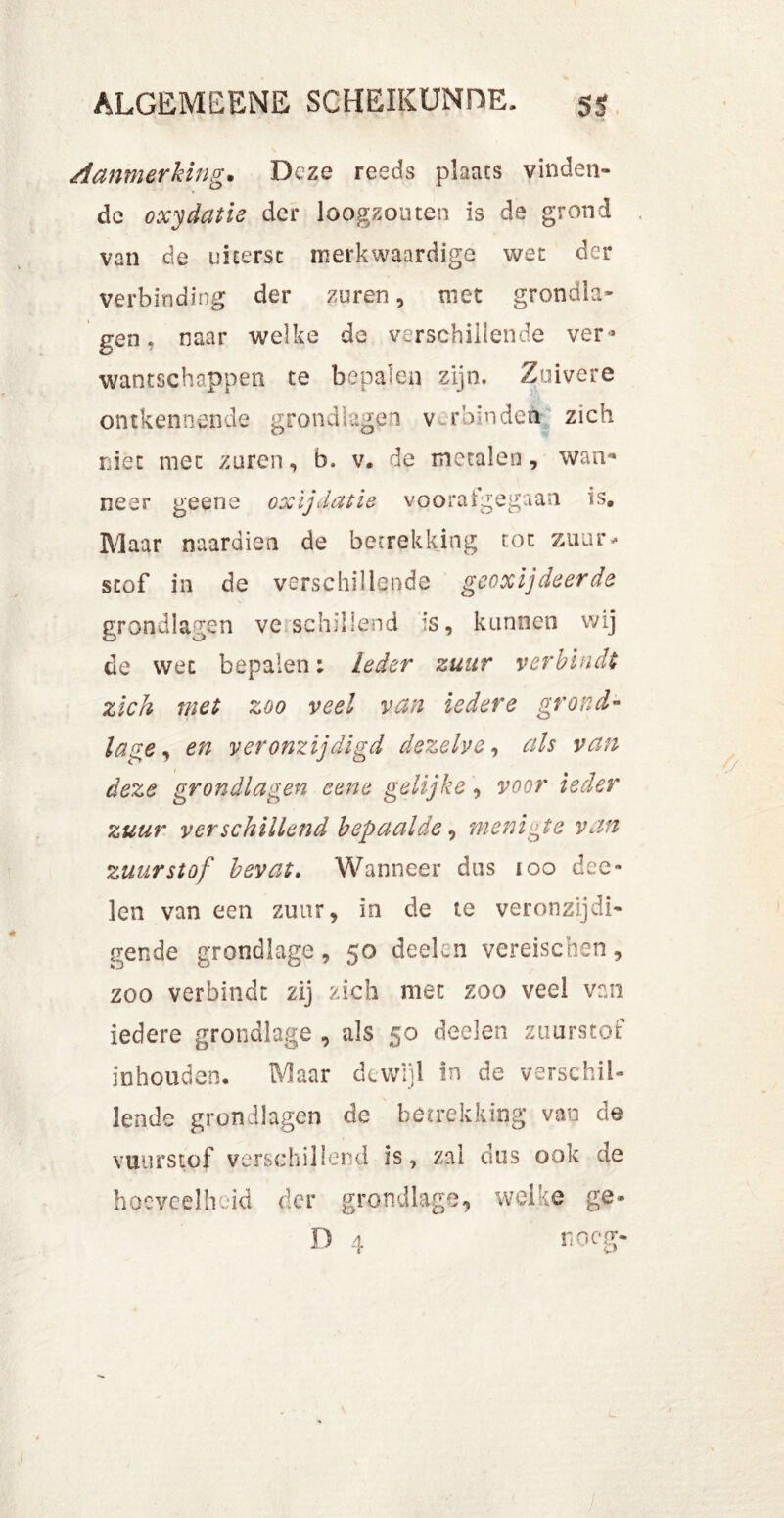 Aanmerking. Deze reeds plaats vinden- de oxydatie der loogzouten is de grond van de uiterst merkwaardige wet der verbinding der zuren, niet grondla- gen. naar welke de verschillende ver* wantschappen te bepalen zijn. Zuivere ontkennende grondlagen v ruin den zich niet met zuren, b. v. de metalen, wan* neer geene oxijdatie voorafgegaan is. Maar naardien de betrekking tot zuur* stof in de verschillende geoxijdeerde grondlagen ve schillend is, kunnen wij de wee bepalen: leder zuur verbindt zich met zoo veel van iedere grond” lage, en veronzijdigd dezelve, als van deze grondlagen eene gelijke, voor ieder zuur ver schillend bepaalde, menigte van zuurstof bevat. Wanneer dus 100 dee» len van een zuur, in de te veronzijdi- gende grondlage, 50 deden vereischen, zoo verbindt zij zich met zoo veel van iedere grondlage , als 50 deden zuurstof inhouden. Maar dewijl in de verschil- lende grondlagen de betrekking van de vmirstof verschil Ier d is, zal dus ook de hoeveelheid der grondlage, welke ge- D 4 neeg-