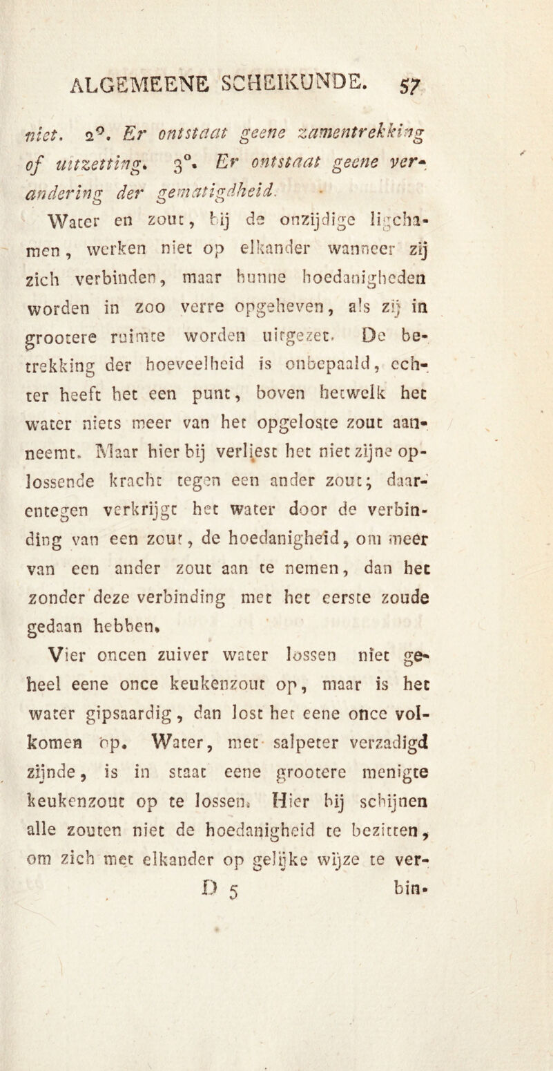 niet. 2°. Er ontstaat geene zamentrekking of uitzetting. 30. Er ontstaat geene ver- andering der gematigdheid. Water en zout, bij de onzijdige ligcha- men, werken niet op elkander wanneer zij zich verbinden, maar hunne hoedanigheden worden in zoo verre opgeheven, als zij in grootere ruimte worden uitgezet. De be- trekking der hoeveelheid is onbepaald, ech- ter heeft het een punt, boven hetwelk het water niets meer van het opgeloste zout aan- neemt* Maar hierbij verliest het niet zijne op- lossende kracht tegen een ander zout; daar- entegen verkrijgt het water door de verbin- ding van een zout, de hoedanigheid, om meer van een ander zout aan te nemen, dan het zonder deze verbinding met het eerste zoude gedaan hebben* Vier oneen zuiver water lossen niet ge- heel eene once keukenzout op, maar is het water gipsaardig, dan lost het eene once vol- komen op. Water, met salpeter verzadigd zijnde, is in staat eene grootere menigte keukenzout op te lossen.. Hier hij schijnen alle zouten niet de hoedanigheid te bezitten, om zich met elkander op gelijke wijze te ver- D 5 bin-