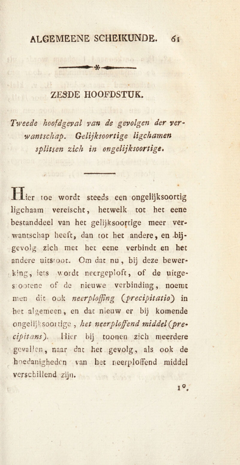 9 ZESDE HOOFDSTUK. Tweede hoofd geval van de gevolgen der ver- want schap. Gelijksoortige ligchamen splitsen zich in ongelijksoortige. ✓ \ i Hier toe wordt steeds een ongelijksoortig ligchaam vereischt, hetwelk tot het eene bestanddeel van het gelijksoortige meer ver- wantschap heeft, dan tot het andere, en .bij- gevolg zich met het eene verbindt en het andere uitsloot. Om dat nu , bij deze bewer- king, iets wordt necrgeploft, of de uitge- s oorene of de nieuwe verbinding, noemt men dit ook neerplojfing (precipitatio) in het algemeen, en dat nieuw er bij komende ongelijksoortige , het neerplojfend middel (pre* cipitans)< Hier bij toonen zich meerdere gevallen, naar dat het gevolg, als ook de hoedanigheden van het neerploffend middel verschillend zijn.