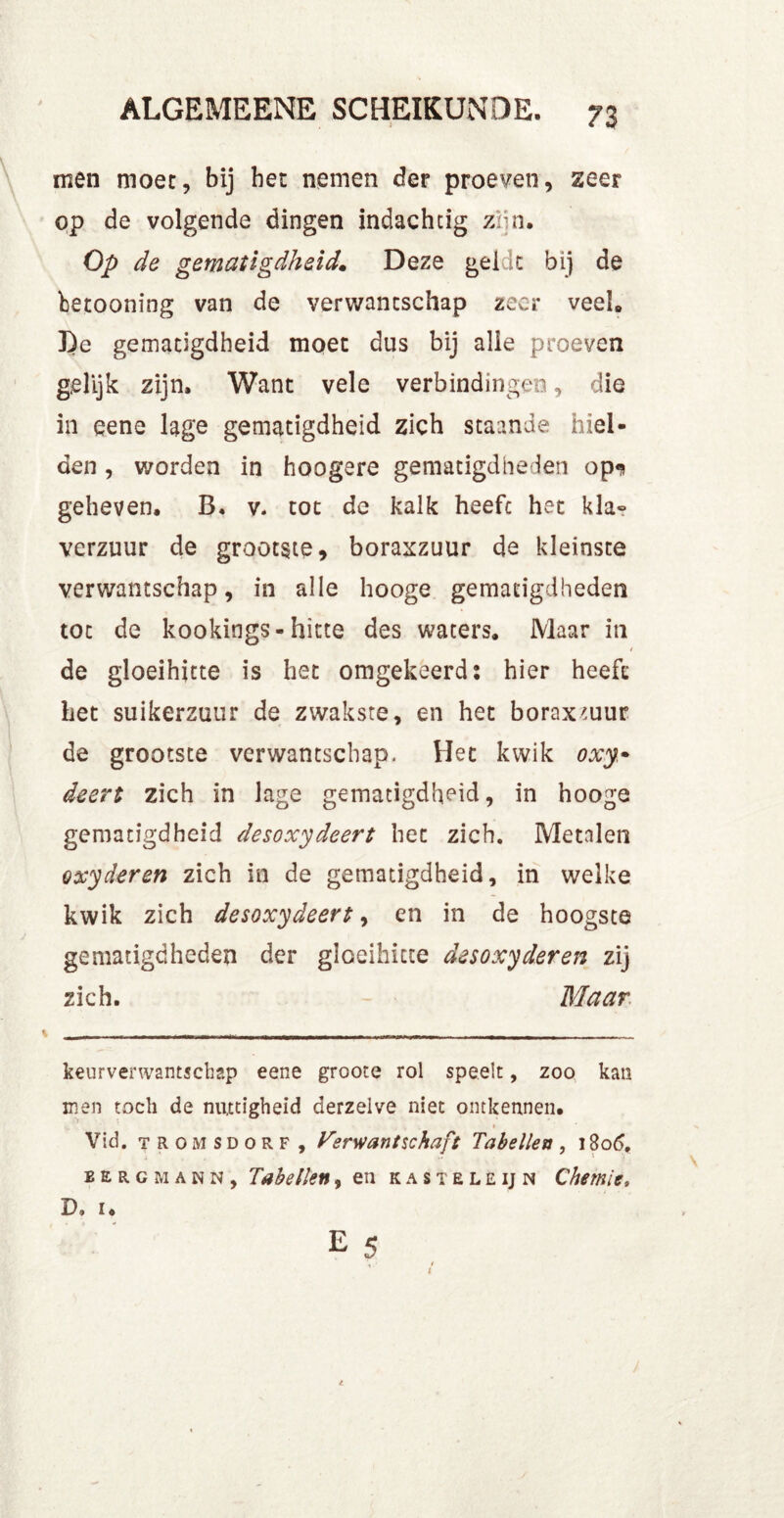 men moet, bij bet nemen der proeven, zeer op de volgende dingen indachtig zun. Op de gematigdheid. Deze gelde bij de betooning van de verwantschap zeer veel* De gematigdheid moet dus bij alle proeven gelijk zijn. Want vele verbindingen, die in eene lage gematigdheid zich staande hiel- den , worden in hoogere gematigdheden op** geheven. B. v- tot de kalk heeft het kla- verzuur de grootste, boraxzuur de kleinste verwantschap, in alle hooge gematigdheden tot de kookings- hitte des waters. Maar in de gloeihitte is het omgekeerd: hier heeft het suikerzuur de zwakste, en het boraxmur de grootste verwantschap. Het kwik oxy* deert zich in lage gematigdheid, in hooge gematigdheid desoxydeert het zich. Metalen oxyderen zich in de gematigdheid, in welke kwik zich desoxydeert, en in de hoogste gematigdheden der gloeihitte desoxyderen zij zich. Maar keurverwantsebap eene groote rol speelt, zoo kan men toch de nuttigheid derzelve niet ontkennen. Vid. TROMSDORF, Verwantschaft Tabellen, 1806. bergmann, Tabellen, en kasteleij n Chemie, D, 1.