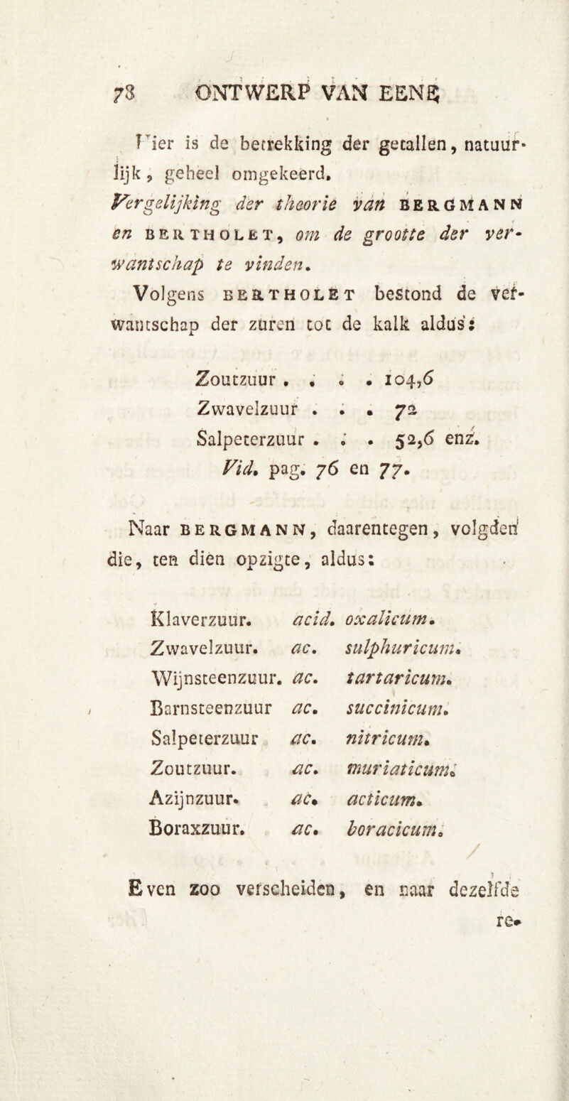 T ier is de betrekking der getallen, natuur- lijk , geheel omgekeerd. Vergelijking der theorie van bergmann en b er TH o let, om de grootte der ver- wantschap te vinden. Volgens be&tholet bestond de ver- wantschap der zuren tot de kalk aldus: Zoutzuur , . o . 104,6 Zwavelzuur . . . 72 Salpeterzuur . . . 52,6 enz, Vid. pag, 76 en 77, Naar bergmann, daarentegen, volgden die, ten dien opzigte, aldus: K la verzuur. acid» Zwavelzuur. ac. Wijnsteenzuur, ac. Barnsteenzuur ac» Salpeterzuur ac» Zoutzuur. ac» Azijnzuur. ac• Boraxzuur, ac. oxalicum» sulphuricum» tartaricum» \ succinicum» nitricum. tnuriaticunU acticum» boracicum» Even zoo verscheiden, en naar dezelfde