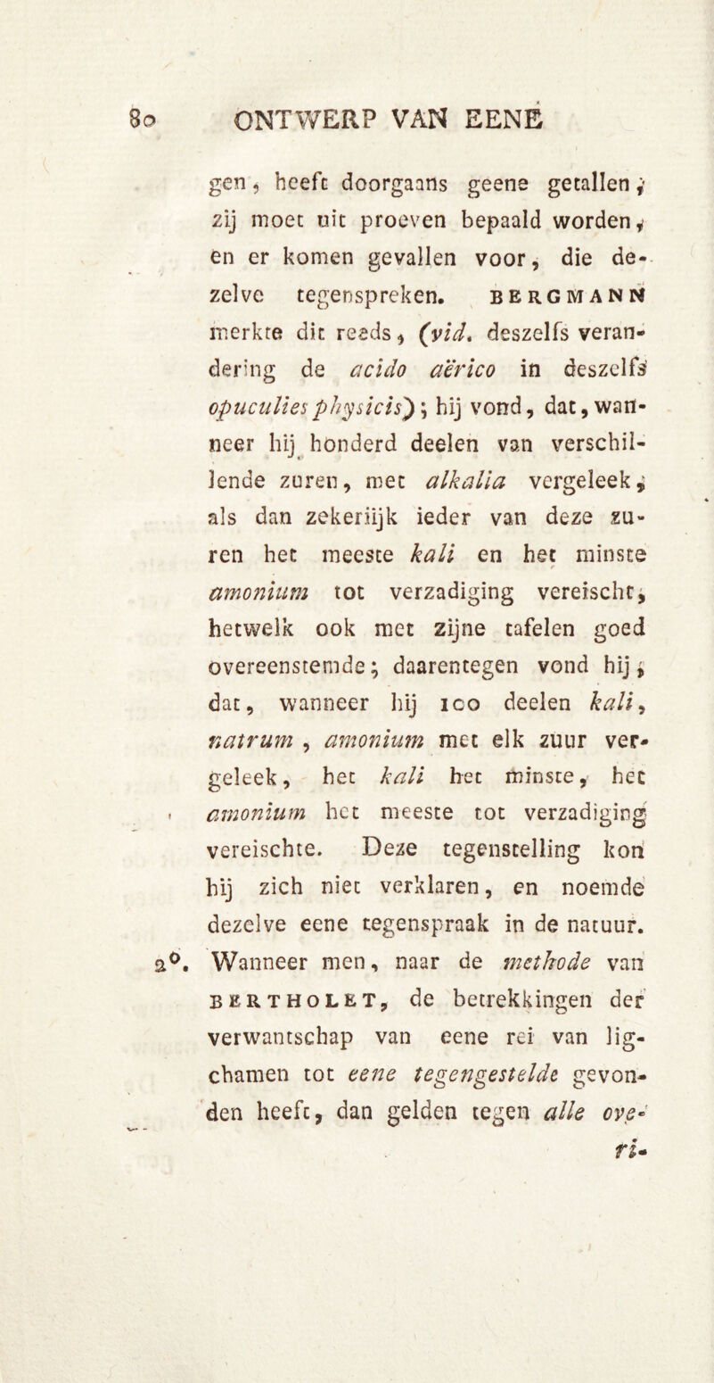 gen, heeft doorgaans geene getallen* zij moet uit proeven bepaald worden* en er komen gevallen voor, die de- zelve tegenspreken. bergmann merkte dit reeds, (vid, deszelfs veran- dering de acido aërico in deszclfs’ opuculiesphysicis') \ hij vond, dat, wan- neer hij honderd deelen van verschil- lende zuren, met alkalla vergeleek; als dan zekerlijk ieder van deze zu- ren het meeste kali en het minste t amonium tot verzadiging vereischt; hetwelk ook met zijne tafelen goed overeenstemde; daarentegen vond hij; dat, wanneer hij ico deelen kali, natrum , amonium met elk zuur ver- geleek, het kali het minste, het . amonium het meeste tot verzadiging vereischce. Deze tegenstelling kon hij zich niet verklaren, en noemde dezelve eene tegenspraak in de natuur. a°. Wanneer men, naar de methode van bertholet, de betrekkingen der verwantschap van eene rei van lig- chamen tot eene tegengestelde gevon- den heeft, dan gelden tegen alle ove• ri-