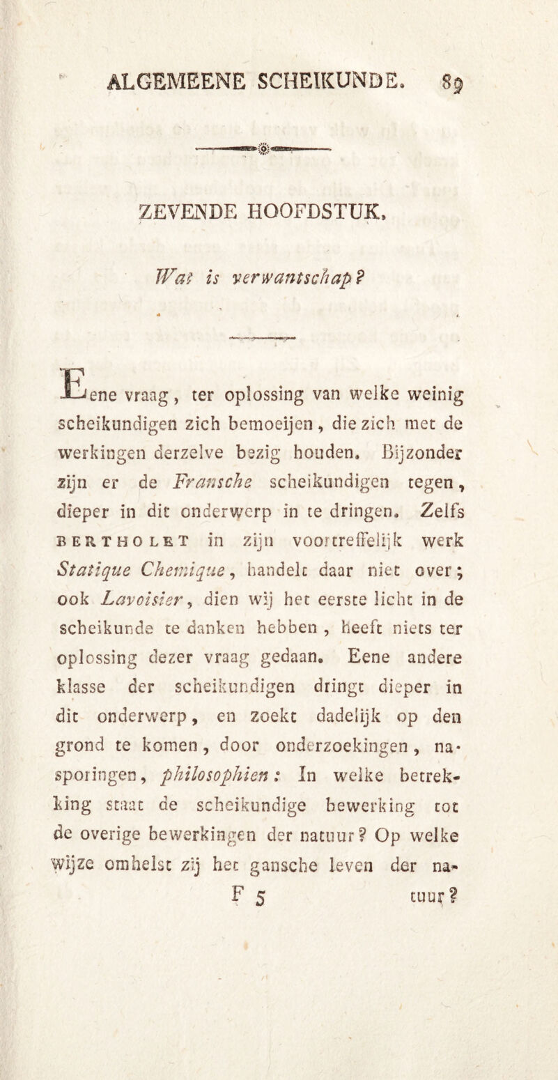 è*'- ZEVENDE HOOFDSTUK, > * TVaï is verwantschap? ■p J-^ene vraag, ter oplossing van welke weinig scheikundigen zich bemoeijen, die zich met de werkingen derzelve bezig houden. Bijzonder zijn er de Franschs scheikundigen tegen, dieper in dit onderwerp in te dringen. Zelfs Bert HO let in zijn voortreffelijk werk Statique Chemique, handelt daar niet over; ook Lavoisier, dien wij het eerste licht in de scheikunde te danken hebben , heeft niets ter oplossing dezer vraag gedaan. Eene andere klasse der scheikundigen dringt dieper in dit onderwerp, en zoekt dadelijk op den grond te komen, door onderzoekingen, na- sporingen, philosophien: In welke betrek- king staat de scheikundige bewerking tot de overige bewerkingen der natuur? Op welke wijze omhelst zij het gansclie leven der na- F 5 tuur?