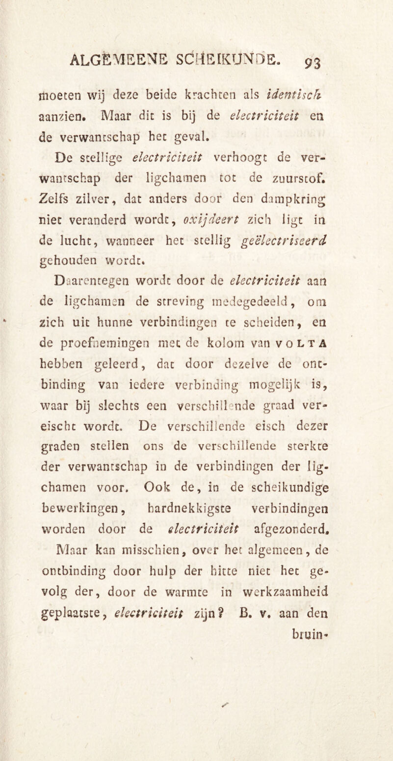 ïlioeten wij deze beide krachten als identisch aanzien. Maar dit is bij de electriciteit en de verwantschap het geval. De stellige electriciteit verhoogt de ver- wantschap der ligchamen tot de zuurscof. Zelfs zilver, dat anders door den dampkring niet veranderd wordt, oxijdeert zich ligt in de lucht, wanneer het stellig geëlectriseerd gehouden wordt. Daarentegen wordt door de electriciteit aan de ligchamen de streving medegedeeld, om zich uit hunne verbindingen te scheiden, en de proefnemingen met de kolom van volta hebben geleerd, dat door dezelve de ont- binding van iedere verbinding mogelijk is, waar bij slechts een verschillende graad ver- eischt wordt. De verschillende eisch dezer graden stellen ons de verschillende sterkte der verwantschap in de verbindingen der lig- chamen voor. Ook de, in de scheikundige bewerkingen, hardnekkigste verbindingen worden door de electriciteit afgezonderd. Maar kan misschien, over het algemeen, de ontbinding door hulp der hitte niet het ge- volg der, door de warmte in werkzaamheid geplaatste, electriciteit zijn? B. v, aan den bruin-