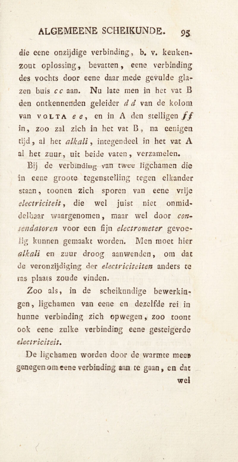 die eene onzijdige verbinding, b. v. keuken- zout oplossing, bevatten, eene verbinding des vochts door eene daar mede gevulde gla- zen buis cc aan. Nu late men in het vat B den ontkennenden geleider d d van de kolom van volta ee, en in A den stelligen ƒƒ in, zoo zal zich in het vat B, na eenigen tijd, al hec alkali, integendeel in het vat A al het zuur, uit beide vaten, verzamelen,. Bij de verbinding van twee lïgchamen die in eene groote tegenstelling tegen elkander staan, toonen zich sporen van eene vrije electriciteit, die wel juist niet onmid- delbaar waargenomen, maar wel door con- sendatoren voor een fijn electrometer gevoe- lig kunnen gemaakt worden. Men moet hier alkali en zeur droog aanwenden, om dat de veronzijdiging der electriciteit en anders te ras plaats zoude vinden. Zoo als, in de scheikundige bewerkin- gen, ligchamen van eene en dezelfde rei in hunne verbinding zich opwegen, zoo toont ook eene zulke verbinding eene gesteigerde electriciteit. De ligchamen worden door de warmte mee» genegen om eene verbinding aan te gaan, en dat wel