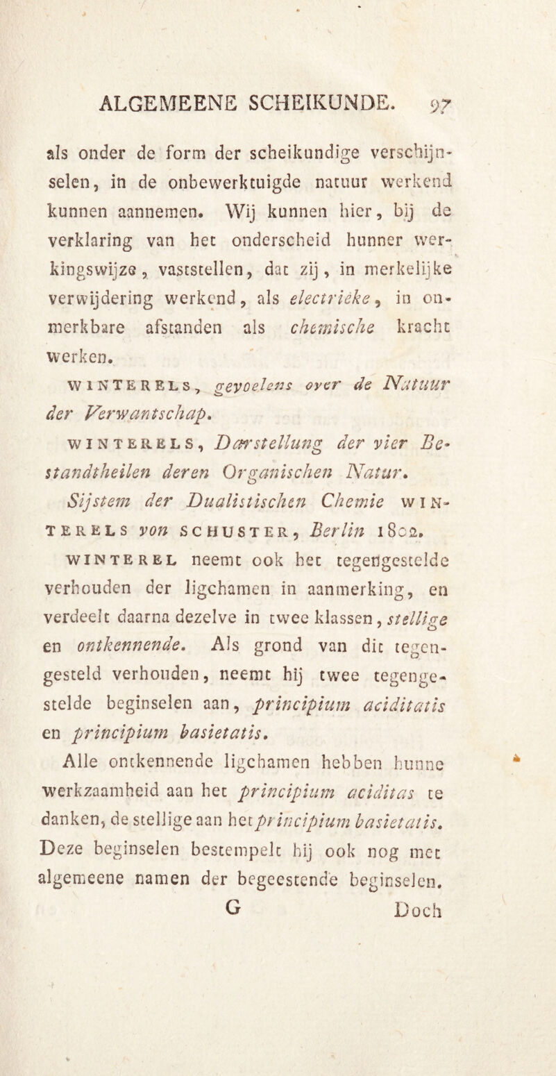 als onder de form der scheikundige verschijn- selen, in de onbewerktuigde natuur werkend kunnen aannemen. Wij kunnen hier, bij de verklaring van het onderscheid hunner wer- kingswijze, vaststellen, dat zij, in merkelijke verwijdering werkend, als electrièke, in on- merkbare afstanden als chemische kracht werken. wiNTERELs, gevoelens over de Natuur der Verwantschap. winter els, Darstellung der vier Be- standtheilen deren Qrpanischen Natur. o Sijstem der Dualistischtn Chemie vv 1 n- terels von sc buster, Berlin 1802. win te rel neemt ook het tegengestelde verhouden der ligchamen in aanmerking, en verdeelt daarna dezelve in twee klassen, stellige en ontkennende. Als grond van dit tegen- gesteld verhouden, neemt hij twee tegenge- stelde beginselen aan, principium aciditatis en principium basiet at is. Alle ontkennende ligchamen hebben hunne werkzaamheid aan het principium aciditas te danken, de stellige aan het principium basiet atis. Deze beginselen bestempelt hij ook nog met algemeene namen der begeestend'e beginselen. G Doch