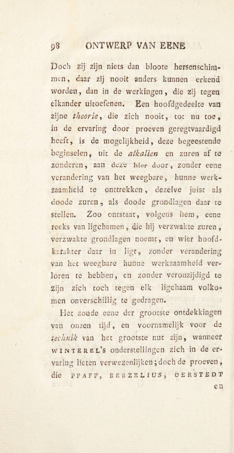 Doch zij zijn niets dan bloote hersenschim- men, daar zij nooit anders kunnen erkend T worden, dan in de werkingen, die zij tegen elkander uitoefenen. Een hoofdgedeeke van £ijne theorie, die zich nooit, tot nu toe, in de ervaring door proeven geregtvaardigd beefe, is de mogelijkheid, deze begeestende beginselen, uit de alkaliën en zuren af te zonderen, aan deze hier door, zonder eene verandering van het weegbare, hunne werk- zaamheid te onttrekken, dezelve juist als doode zuren 5 als doode grondlagen daar te stellen. Zoo ontstaat, volgens hem, eene reeks van ligchamen, die hij verzwakte zuren, verzwakte grondlagen noemt, en wier hoofd- karakter daar in ligt, zonder verandering van het weegbare hunne werkzaamheid ver- loren te hebben, en zonder veronzijdigd te zijn zich toch tegen elk ligchaam volko® men onverschillig te gedragen. Het zoude eene der grootste ontdekkingen van onzen lijd, en voornamelijk voor de technik van het grootste nut zijn, wanneer wintbrel’s onderstellingen zich in de er- varing lieten verwezenlijken;doch de proeven, die P F A F F , BERZELIÜS, O E R S T E D T en I