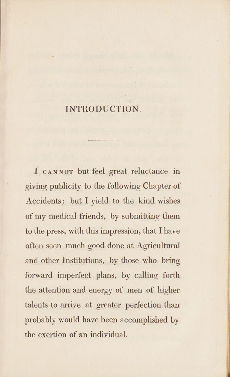 INTRODUCTION. I canwort but feel great reluctance in giving publicity to the following Chapter of Accidents; but I yield to the kind wishes of my medical friends, by submitting them to the press, with this impression, that I have often seen much good done at Agricultural and other Institutions, by those who bring forward imperfect plans, by calling forth the attention and energy of men of higher talents to arrive at greater perfection than probably would have been accomplished by the exertion of an individual.
