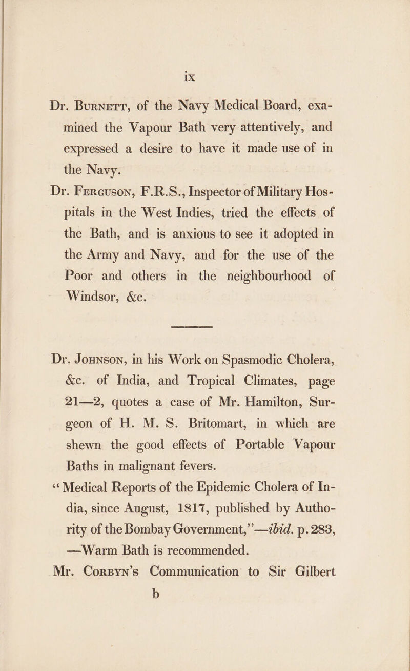 Dr. Burnert, of the Navy Medical Board, exa- mined the Vapour Bath very attentively, and expressed a desire to have it made use of in the Navy. Dr. Ferguson, F.R.S., Inspector of Military Hos- pitals in the West Indies, tried the effects of the Bath, and is anxious to see it adopted in the Army and Navy, and for the use of the Poor and others in the neighbourhood of Windsor, &amp;c. | Dr. Jounson, in his Work on Spasmodic Cholera, &amp;c. of India, and Tropical Climates, page 21—2, quotes a case of Mr. Hamilton, Sur- geon of H. M.S. Britomart, in which are shewn the good effects of Portable Vapour Baths in malignant fevers. ‘¢Medical Reports of the Epidemic Cholera of In- dia, since August, 1817, published by Autho- rity of the Bombay Government,” —7dzd. p. 283, —Warm Bath is recommended. Mr. Corsyn’s Communication to Sir Gilbert b