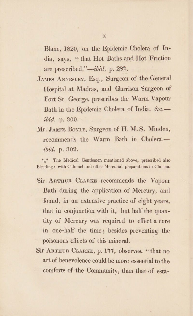 Xx Blane, 1820, on the Epidemic Cholera of In- dia, says, ‘‘that Hot Baths and Hot Friction are prescribed.’’—zbid. p. 287. James AnnesLey, Esq., Surgeon of the General Hospital at Madras, and Garrison Surgeon of Fort St. George, prescribes the Warm Vapour Bath in the Epidemic Cholera of India, &c.— ebid. p. 300. Mr. James Boye, Surgeon of H. M.S. Minden, recommends the Warm Bath in Cholera.— ibid. p. 302. } *,* The Medical Gentlemen mentioned above, prescribed also Bleeding ; with Calomel and other Mercurial preparations in Cholera. Sir ArTour CiarKe recommends the Vapour Bath during the application of Mercury, and found, in an extensive practice of eight years, that in conjunction with it, but half the quan- tity of Mercury was required to effect a cure in one-half the time; besides preventing the poisonous effects of this mineral. Sir ArTHuR CLARKE, p. 177, observes, “that no act of benevolence could be more essential to the comforts of the Community, than that of esta-