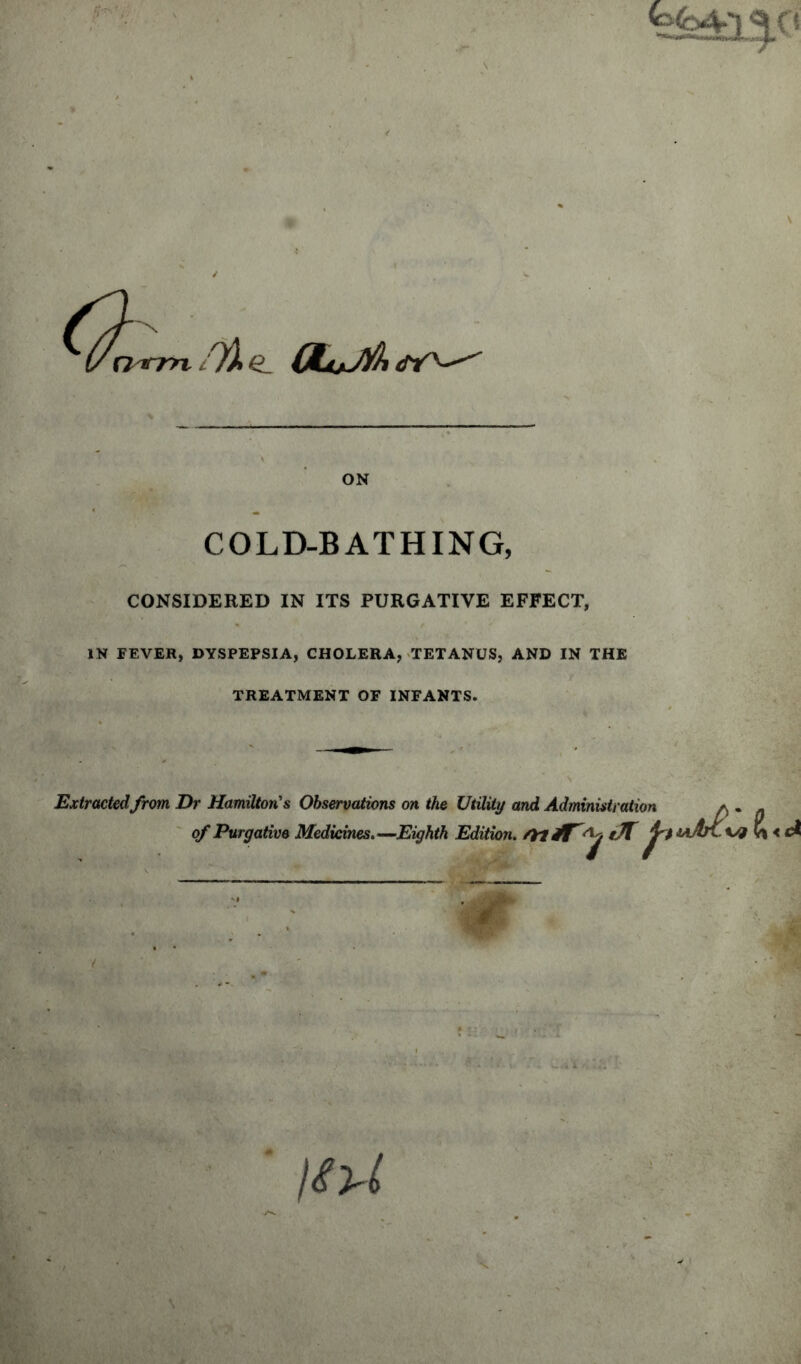 k<o4-l ^ O ON COLD-BATHING, CONSIDERED IN ITS PURGATIVE EFFECT, IN FEVER, DYSPEPSIA, CHOLERA, TETANUS, AND IN THE TREATMENT OF INFANTS. Extracted from Dr Hamilton’s Observations on the Utility and Administration a . of Purgative Medicines.—Eighth Edition. /tl&T t7T jiU