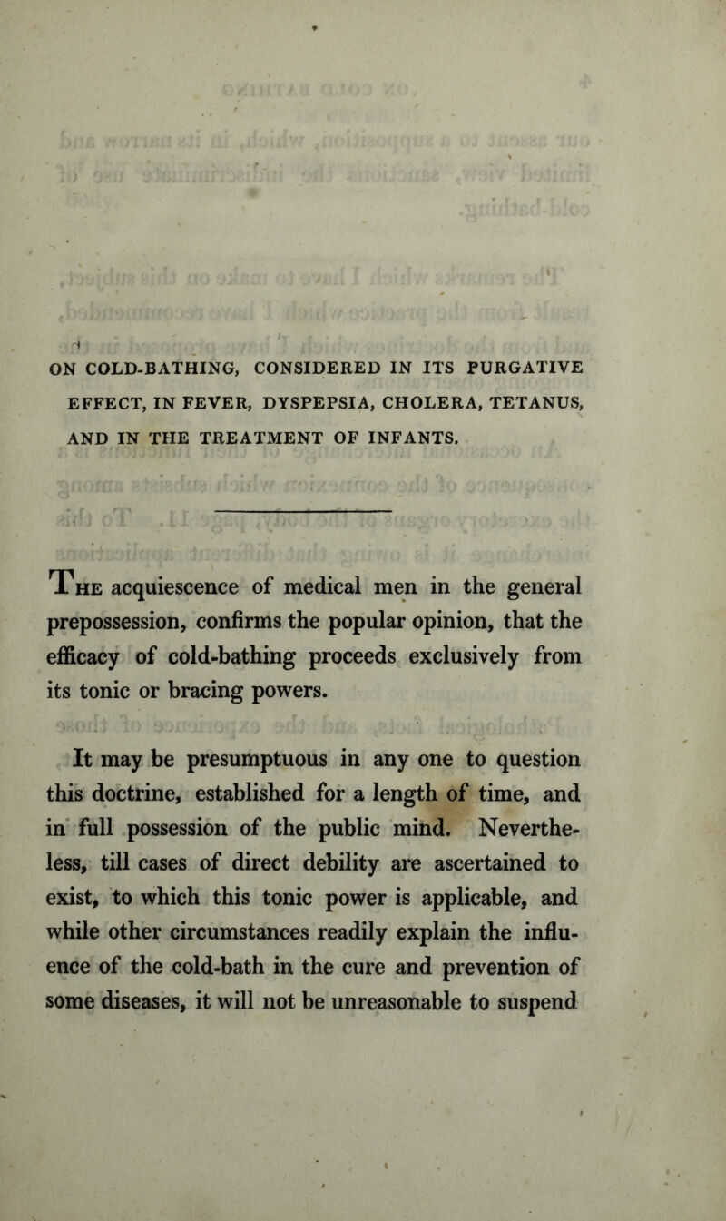 EFFECT, IN FEVER, DYSPEPSIA, CHOLERA, TETANUS, AND IN THE TREATMENT OF INFANTS. The acquiescence of medical men in the general prepossession, confirms the popular opinion, that the efficacy of cold-bathing proceeds exclusively from its tonic or bracing powers. It may be presumptuous in any one to question this doctrine, established for a length of time, and in full possession of the public mind. Neverthe- less, till cases of direct debility are ascertained to exist, to which this tonic power is applicable, and while other circumstances readily explain the influ- ence of the cold-bath in the cure and prevention of some diseases, it will not be unreasonable to suspend