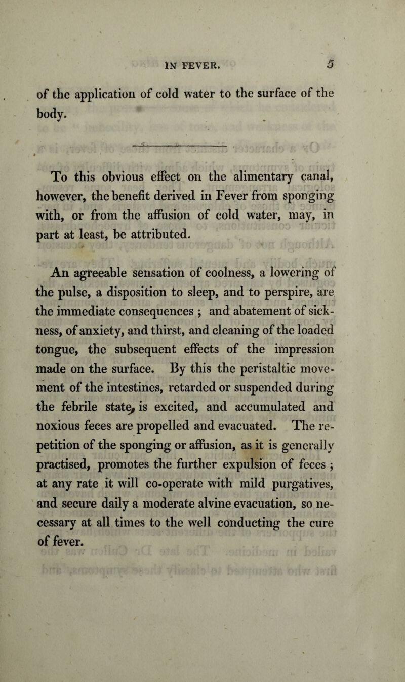 of the application of cold water to the surface of the body. To this obvious effect on the alimentary canal, however, the benefit derived in Fever from sponging with, or from the affusion of cold water, may, in part at least, be attributed. An agreeable sensation of coolness, a lowering of the pulse, a disposition to sleep, and to perspire, are the immediate consequences ; and abatement of sick- ness, of anxiety, and thirst, and cleaning of the loaded tongue, the subsequent effects of the impression made on the surface. By this the peristaltic move- ment of the intestines, retarded or suspended during the febrile state, is excited, and accumulated and noxious feces are propelled and evacuated. The re- petition of the sponging or affusion, as it is generally practised, promotes the further expulsion of feces ; at any rate it will co-operate with mild purgatives, and secure daily a moderate alvine evacuation, so ne- cessary at all times to the well conducting the cure of fever.