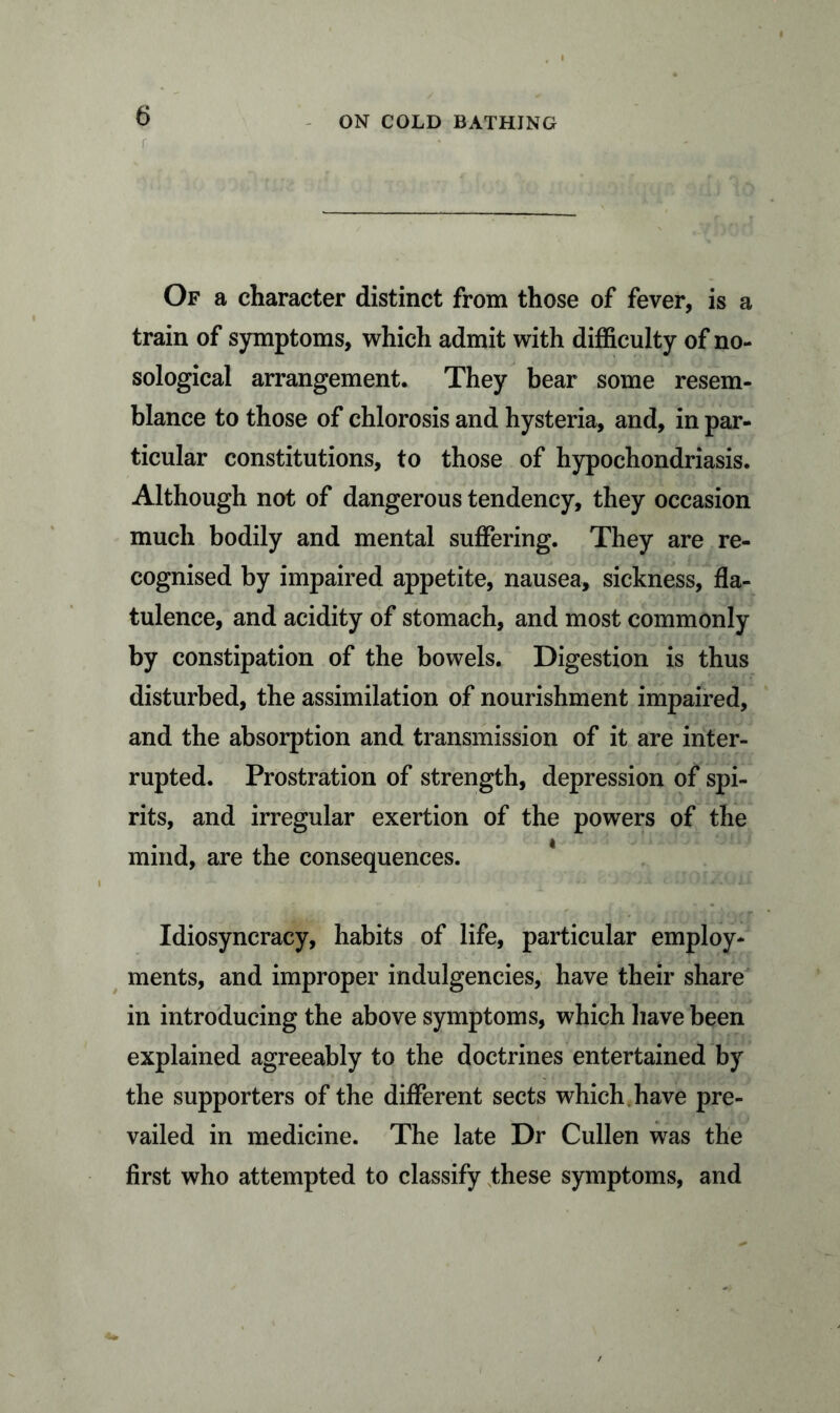 Of a character distinct from those of fever, is a train of symptoms, which admit with difficulty of no- sological arrangement. They bear some resem- blance to those of chlorosis and hysteria, and, in par- ticular constitutions, to those of hypochondriasis. Although not of dangerous tendency, they occasion much bodily and mental suffering. They are re- cognised by impaired appetite, nausea, sickness, fla- tulence, and acidity of stomach, and most commonly by constipation of the bowels. Digestion is thus disturbed, the assimilation of nourishment impaired, and the absorption and transmission of it are inter- rupted. Prostration of strength, depression of spi- rits, and irregular exertion of the powers of the mind, are the consequences. Idiosyncracy, habits of life, particular employ- ments, and improper indulgencies, have their share in introducing the above symptoms, which have been explained agreeably to the doctrines entertained by the supporters of the different sects which have pre- vailed in medicine. The late Dr Cullen was the first who attempted to classify these symptoms, and