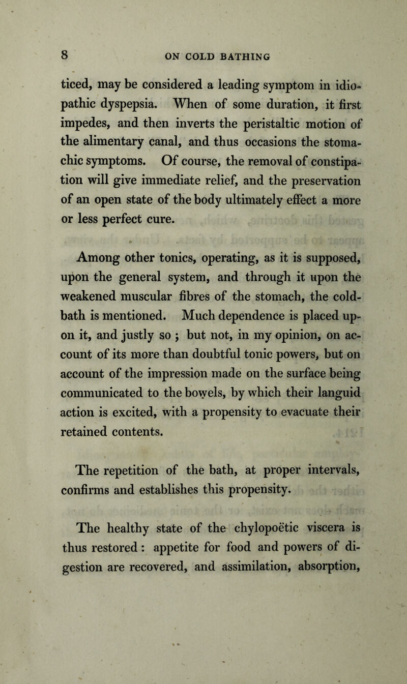 ticed, may be considered a leading symptom in idio- pathic dyspepsia. When of some duration, it first impedes, and then inverts the peristaltic motion of the alimentary canal, and thus occasions the stoma- chic symptoms. Of course, the removal of constipa- tion will give immediate relief, and the preservation of an open state of the body ultimately effect a more or less perfect cure. Among other tonics, operating, as it is supposed, upon the general system, and through it upon the weakened muscular fibres of the stomach, the cold- bath is mentioned. Much dependence is placed up- on it, and justly so ; but not, in my opinion, on ac- count of its more than doubtful tonic powers, but on account of the impression made on the surface being communicated to the bowels, by which their languid action is excited, with a propensity to evacuate their retained contents. The repetition of the bath, at proper intervals, confirms and establishes this propensity. The healthy state of the chylopoetic viscera is thus restored: appetite for food and powers of di- gestion are recovered, and assimilation, absorption,