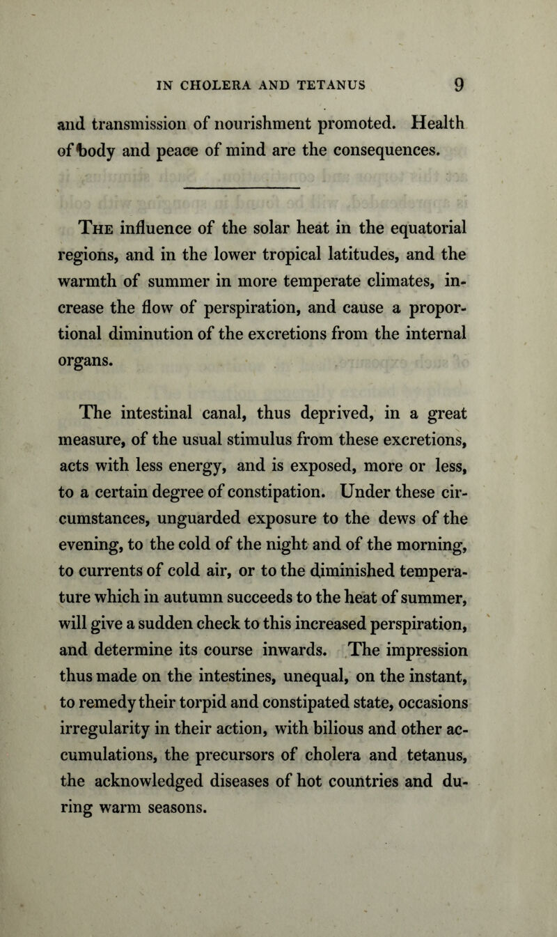 and transmission of nourishment promoted. Health of body and peace of mind are the consequences. The influence of the solar heat in the equatorial regions, and in the lower tropical latitudes, and the warmth of summer in more temperate climates, in- crease the flow of perspiration, and cause a propor- tional diminution of the excretions from the internal organs. The intestinal canal, thus deprived, in a great measure, of the usual stimulus from these excretions, acts with less energy, and is exposed, more or less, to a certain degree of constipation. Under these cir- cumstances, unguarded exposure to the dews of the evening, to the cold of the night and of the morning, to currents of cold air, or to the diminished tempera- ture which in autumn succeeds to the heat of summer, will give a sudden check to this increased perspiration, and determine its course inwards. The impression thus made on the intestines, unequal, on the instant, to remedy their torpid and constipated state, occasions irregularity in their action, with bilious and other ac- cumulations, the precursors of cholera and tetanus, the acknowledged diseases of hot countries and du- ring warm seasons.