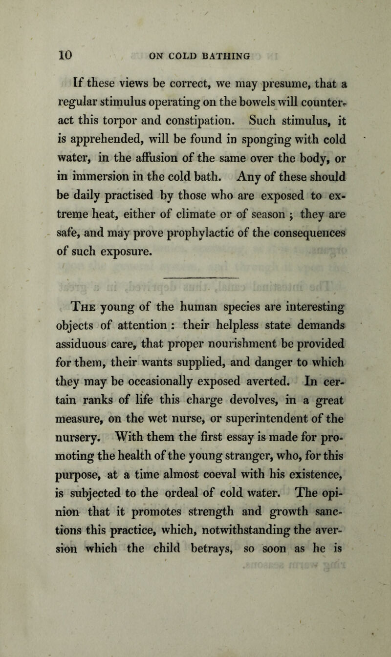 If these views be correct, we may presume, that a regular stimulus operating on the bowels will counterp- art this torpor and constipation. Such stimulus, it is apprehended, will be found in sponging with cold water, in the affusion of the same over the body, or in immersion in the cold bath. Any of these should be daily practised by those who are exposed to ex- treme heat, either of climate or of season ; they are safe, and may prove prophylactic of the consequences of such exposure. The young of the human species are interesting objects of attention : their helpless state demands assiduous care, that proper nourishment be provided for them, their wants supplied, and danger to which they may be occasionally exposed averted. In cer- tain ranks of life this charge devolves, in a great measure, on the wet nurse, or superintendent of the nursery. With them the first essay is made for pro- moting the health of the young stranger, who, for this purpose, at a time almost coeval with his existence, is subjected to the ordeal of cold water. The opi- nion that it promotes strength and growth sanc- tions this practice, which, notwithstanding the aver- sion which the child betrays, so soon as he is