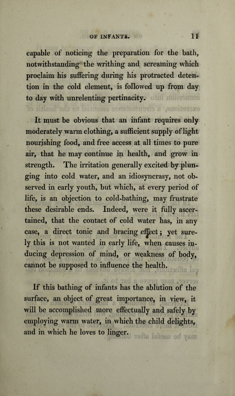 capable of noticing the preparation for the bath, notwithstanding the writhing and screaming which proclaim his suffering during his protracted deten- tion in the cold element, is followed up from day to day with unrelenting pertinacity* It must be obvious that an infant requires only moderately warm clothing, a sufficient supply of light nourishing food, and free access at all times to pure air, that he may continue in health, and grow in strength. The irritation generally excited by plun- ging into cold water, and an idiosyncrasy, not ob- served in early youth, but which, at every period of life, is an objection to cold-bathing, may frustrate these desirable ends. Indeed, were it fully ascer- tained, that the contact of cold water has, in any case, a direct tonic and bracing effect; yet sure- ly this is not wanted in early life, when causes in- ducing depression of mind, or weakness of body, cannot be supposed to influence the health. If this bathing of infants has the ablution of the surface, an object of great importance, in view, it will be accomplished more effectually and safely by employing warm water, in which the child delights, and in which he loves to linger.