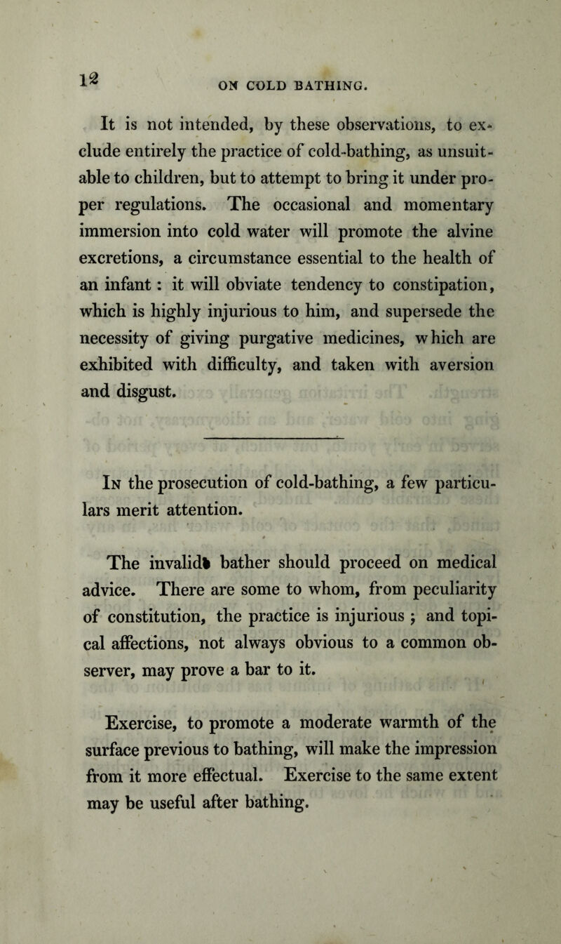 ON COLD BATHING. It is not intended, by these observations, to ex- clude entirely the practice of cold-bathing, as unsuit- able to children, but to attempt to bring it under pro- per regulations. The occasional and momentary immersion into cold water will promote the alvine excretions, a circumstance essential to the health of an infant: it will obviate tendency to constipation, which is highly injurious to him, and supersede the necessity of giving purgative medicines, which are exhibited with difficulty, and taken with aversion and disgust. In the prosecution of cold-bathing, a few particu- lars merit attention. The invalid* bather should proceed on medical advice. There are some to whom, from peculiarity of constitution, the practice is injurious ; and topi- cal affections, not always obvious to a common ob- server, may prove a bar to it. Exercise, to promote a moderate warmth of the surface previous to bathing, will make the impression from it more effectual. Exercise to the same extent may be useful after bathing.