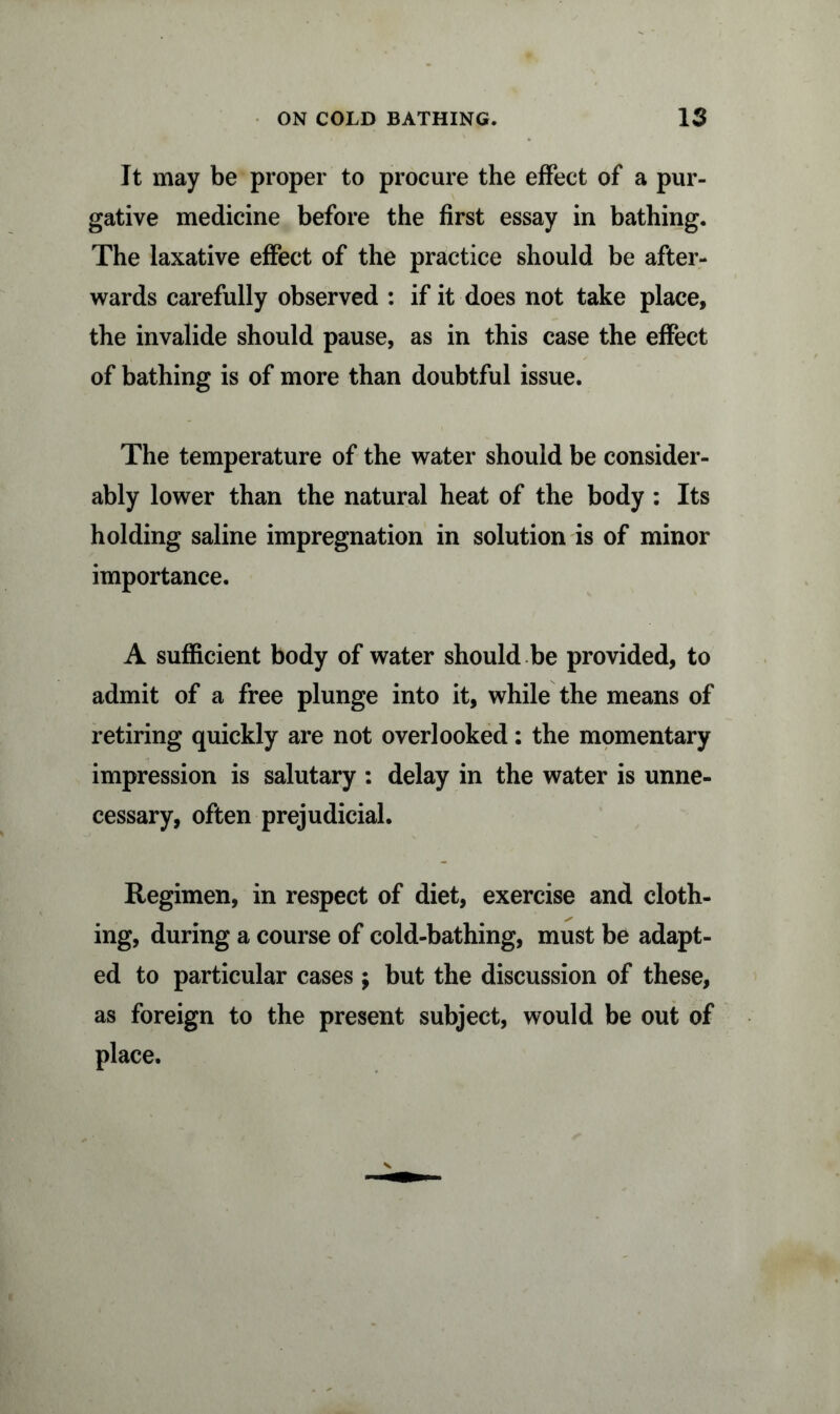 It may be proper to procure the effect of a pur- gative medicine before the first essay in bathing. The laxative effect of the practice should be after- wards carefully observed : if it does not take place, the invalide should pause, as in this case the effect of bathing is of more than doubtful issue. The temperature of the water should be consider- ably lower than the natural heat of the body : Its holding saline impregnation in solution is of minor importance. A sufficient body of water should be provided, to admit of a free plunge into it, while the means of retiring quickly are not overlooked: the momentary impression is salutary : delay in the water is unne- cessary, often prejudicial. Regimen, in respect of diet, exercise and cloth- ing, during a course of cold-bathing, must be adapt- ed to particular cases ; but the discussion of these, as foreign to the present subject, would be out of place.