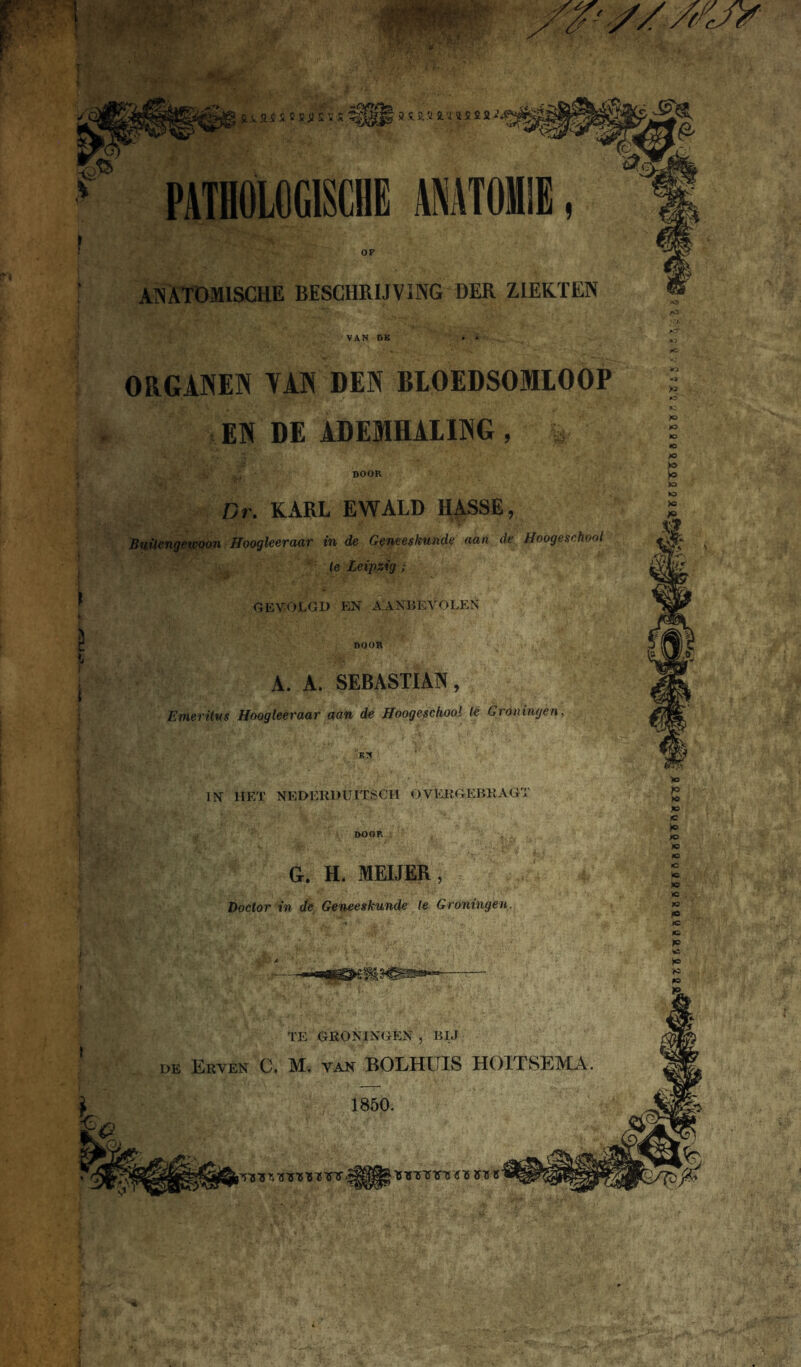 ANATOMISCHE BESCHRIJVING DER ZIEKTEN ORGANEN YAN DEN BIOEDSOMIOOP § EN DE ADEMHALING , i <C 'X' >o \gy iw- . >* DOOR I Ï A' i Dr. KARL EWALD HASSE, Buitengewoon Hoogleeraar in de Geneeskunde aan de Hoogeschool le Leipzig; GEVOLGD EN AANBEVOLEN DOOR A. A. SEBASTIAN, Emeritus Hoogleeraar aan de Hoogeschool le Groningen., Bg« , . ' IN HET NEDERDUITSCH OVEKGEBKAGT DOOR G. H. MEIJER, Doctor in de Geneeskunde le Groningen.
