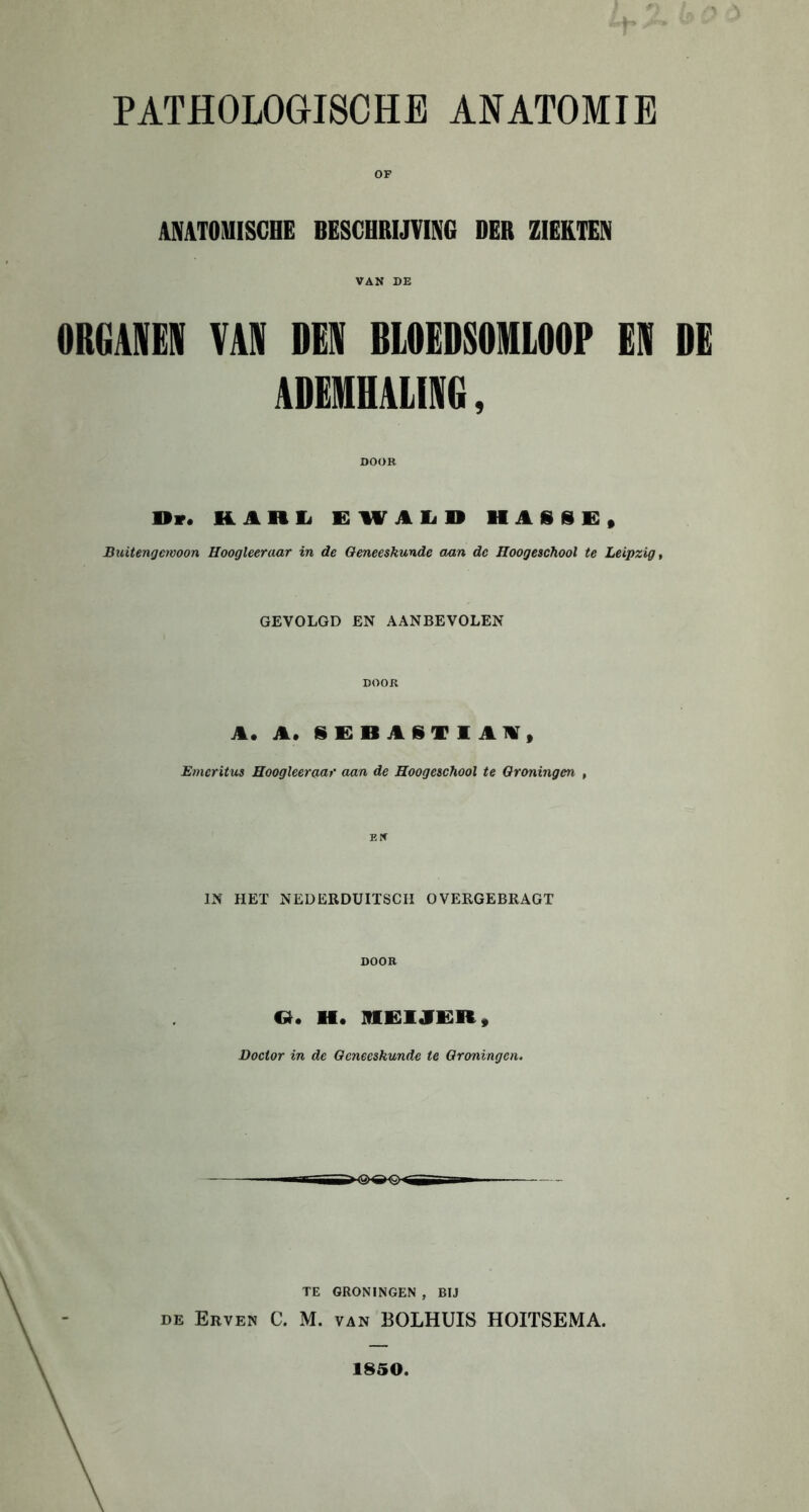 ANATOMISCHE BESCHRIJVING DER ZIEKTEN VAN DE ORGANEN VAS »ES BLOEDSOMLOOP ES DE ADEMHALISG, Dv. KAHL EWALD HASSE, Buitengewoon Hoogleer aar in de Geneeskunde aan de Hoogeschool te Leipzig, GEVOLGD EN AANBEVOLEN DOOR A. A. IEBASTIAM, Emeritus Hoogleeraar aan de Hoogeschool te Groningen , IN HET NEDERDUIÏSCH OVERGEBRAGT DOOR O. II. MEIJER, Doctor in de Geneeskunde te Groningen. TE GRONINGEN , BIJ de Erven C. M. van BOLHUIS HOITSEMA. 1850.