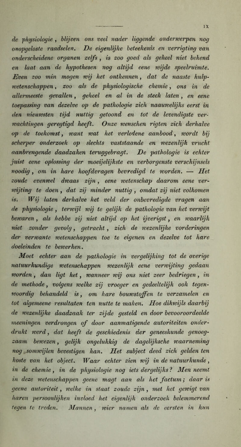 de physiologie , blijven ons veel nader liggende onderwerpen nog onopgeloste raadselen. De eigenlijke beteekenis en verrigting van onderscheidene organen zelfs , is zoo goed als geheel niet bekend en laat aan de hypothesen nog altijd eene wijde speelruimte. Even zoo min mogen wij het ontkennen, dat de naaste hulp- wetenschappen , zoo als de physiologische chemie, ons in de allermeeste gevallen, geheel en al in de steek laten, en eene toepassing van dezelve op de pathologie zich naauwelijks eerst in den nieuwsten tijd nuttig getoond en tot de levendigste ver- wachtingen geregtigd heeft. Onze wenschen rigten zich derhalve op de toekomst, want wat het verledene aanbood, wordt bij scherper onderzoek op slechts vaststaande en wezenlijk vrucht aanbrengende daadzaken teruggebragt. De pathologie is echter juist eene oplossing der moeijelijkste en verborgenste verschijnsels noodig, om in hare hoofdvragen bevredigd te worden. — Het zoude evenwel dwaas zijn, eene wetenschap daarom eene ver- wijting te doen , dat zij minder nuttig , omdat zij niet volkomen is. Wij laten derhalve het veld der onbevredigde vragen aan de physiologie , terwijl wij te gelijk de pathologie van het verwijt bewaren , als hebbe zij niet altijd op het ijverigst, en waarlijk niet zonder gevolg, getracht , zich de wezenlijke vorderingen der verwante wetenschappen toe te eigenen en dezelve tot hare doeleinden te bewerken. Moet echter aan de pathologie in vergelijking tot de overige natuurkundige wetenschappen wezenlijk eene verwijting gedaan worden, dan ligt het, wanneer wij ons niet zeer bedriegen, in de methode, volgens welke zij vroeger en gedeeltelijk ook tegen- woordig behandeld is, om hare bouwstoffen te verzamelen en tot algemeene resultaten ten nutte te maken. Hoe dikwijls daarbij de wezeidijke daadzaak ter zijde gesteld en door bevooroordeelde meeningen verdrongen of door aanmatigende autoriteiten onder- drukt werd, dat heeft de geschiedenis der geneeskunde genoeg- zaam bewezen, gelijk ongelukkig de dagelijksche waarneming nog somwijlen bevestigen kan. Het subject deed zich gelden ten koste van het object. Waar echter zien wij in de natuurkunde, in de chemie, in de physiologie nog iets dergelijks ? Men neemt in deze wetenschappen geene magt aan als het factum; daar is gcene autoriteit, welke in staat zoude zijn, met het gewigt van karen persoonlijken invloed het eigenlijk onderzoek belemmerend tegen te treden. Mannen, wier namen als de eersten in hun
