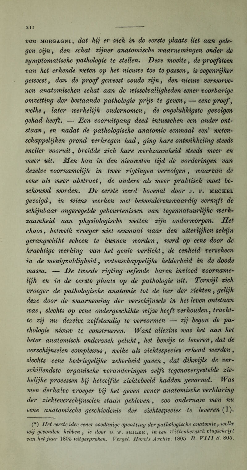 van Morgagni, dat hij er zich in de eerste plaats liet aan gele- gen zijn, den schat zijner anatomische waarnemingen onder de symptomatische pathologie te stellen. Deze moeite, de proefsteen van het erkende weten op het nieuwe toe te passen, is zegenrijker geweest, dan de proef geweest zoude zijn, den nieuw verworve- nen anatomischen schat aan de wisselvalligheden eener voorbarige omzetting der bestaande pathologie prijs te geven, — eene proef, welke, later werkelijk ondernomen, de ongelukkigste gevolgen gehad heeft, — Een vooruitgang deed intusschen een ander ont- staan, en nadat de pathologische anatomie eenmaal een1 weten- schappelijken grond verkregen had, ging hare ontwikkeling steeds sneller vooruit, breidde zich hare werkzaamheid steeds meer en meer uit. Men kan in den nieuwsten tijd de vorderingen van dezelve voornamelijk in twee rigtingen vervolgen, waarvan de eene als meer abstract, de andere als meer praktisch moet be- schouwd worden. De eerste werd bovenal door j. f. meckel gevolgd, in wiens werken met bewonderenswaardig vernuft de schijnbaar ongeregelde gebeurtenissen van tegennatuurlijke werk- zaamheid aan physiologische wetten zijn onderworpen. Het chaos, hetwelk vroeger niet eenmaal naar den uiterlijken schijn gerangschikt scheen te kunnen worden, werd op eens door de krachtige werking van het genie verlicht, de eenheid verscheen in de menigvuldigheid, wetenschappelijke helderheid in de doode massa. — De tweede rigting oefende haren invloed voorname- lijk en in de eerste plaats op de pathologie uit. Terwijl zich vroeger de pathologische anatomie tot de leer der ziekten, gelijk deze door de waarneming der verschijnsels in het leven ontstaan was, slechts op eene ondergeschikte wijze heeft verhouden, tracht- te zij nu dezelve zelfstandig te vervormen — zij begon de pa- thologie nieuw te construeren. Want allezins was het aan het beter anatomisch onderzoek gelukt, het bewijs te leveren, dat de verschijnselen complexus, welke als ziektespecies erkend werden, slechts eene bedriegelijke zekerheid gaven , dat dikwijls de ver- schillendste organische veranderingen zelfs tegenovergestelde zie- kelijke processen bij hetzelfde ziektebeeld hadden gevormd. Was men derhalve vroeger bij het geven eener anatomische verklaring der ziekteverschijnselen staan gebleven, zoo ondernam men nu eene anatomische geschiedenis der ziektespecies te leveren (1). (*) (*) Het eerste idee eener zoodanige opvatting der pathologische anatomie, welke wij gevonden hebben, is door b. w. seiler, ineen \V ittenbergsch vlugschrift van hetjaar 1805 uitgesproken. Vergeh Horn’s Archiv. 1805. B. VIII S. 805.