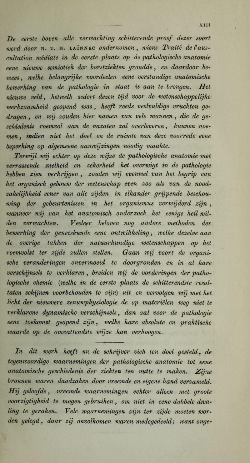 De eerste boven alle verwachting schitterende 'proef dezer soort werd door r. t. h. lagnnec ondernomen , wiens Traité deVaus- cultation médiate in de eerste plaats op de pathologische anatomie eene nieuwe semiotiek der borstziekten grondde, en daardoor be- wees, welke belangrijke voordeelen eene verstandige anatomische bewerking van de pathologie in staat is aan te brengen. Het nieuwe veld, hetwelk sedert dezen tijd voor de wetenschappelijke wet'kzaamheid geopend was , heeft reeds veelvuldige vruchten ge- dragen , en wij zouden hier namen van vele mannen , die de ge- schiedenis roemvol aan de nazaten zal overleveren, kunnen noe- men, indien niet het doel en de ruimte van deze voorrede eene beperking op algemeene aanwijzingen noodig maakte. Terwijl wij echter op deze wijze de pathologische anatomie met verrassende snelheid en zekerheid het overwigt in d,e pathologie hébben zien verkrijgen , zouden wij evenwel van het begrip van het organisch gebouw der wetenschap even zoo als van de nood- zakelijkheid eener van alle zijden in elkander grijpende beschou- wing der gebeurtenissen in het Organismus verwijderd zijn , wanneer wij van het anatomisch onderzoek het eenige heil wil- den verwachten. Veeleer beloven nog andere methoden der bewerking der geneeskunde eene ontwikkeling, welke dezelve aan de overige takken der natuurkundige wetenschappen op het roemvolst ter zijde zullen stellen. Gaan wij voort de organi- sche veranderingen onvermoeid te doorgronden en in al hare verschijnsels te verklaren, breiden wij de vorderingen der patho- logische chemie (welke in de eerste plaats de schitterendste resul- taten schijnen voorbehouden te zijn) uit en vervolgen wij met het licht der nieuwere zenuwphysiologie de op materièlen weg niet te verklarene dynamische verschijnsels, dan zal voor de pathologie eene toekomst geopend zijn, welke hare absolute en praktische waarde op de omvattendste wijze kan verhoogen. In dit werk heeft nu de schrijver zich ten doel gesteld, de tegenwoordige waarnemingen der pathologische anatomie tot eene anatomische geschiedenis der ziekten ten nutte te maken. Zijne bronnen waren daadzaken door vreemde en eigene hand verzameld. Hij geloofde, vreemde waarnemingen echter alleen met groote voorzigtigheid te mogen gebruiken, om niet in eene dubbele dwa- ling te geraken. Vele waarnemingen zijn ter zijde moeten wor- den gelegd, daar zij onvolkomen waren medegedeeld; want onge-