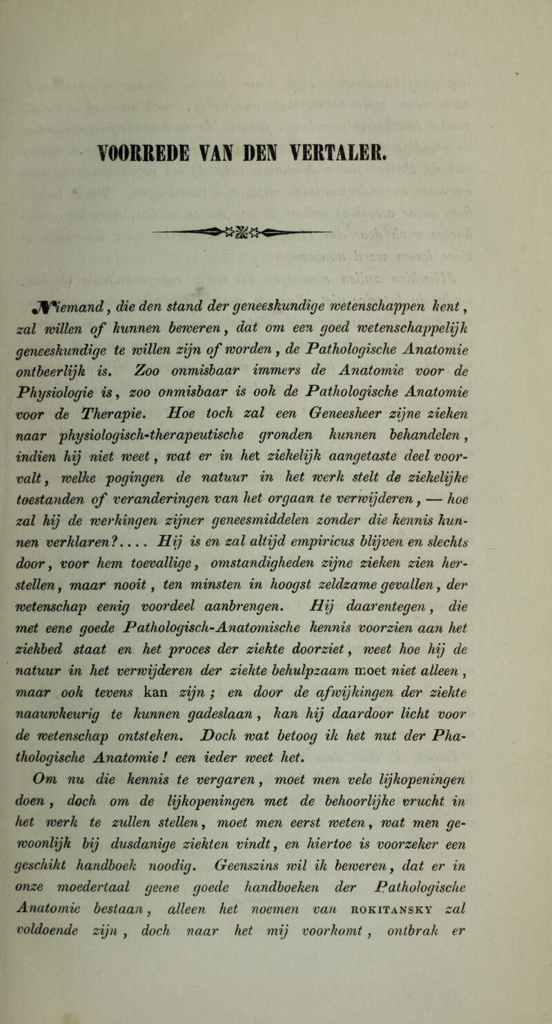 VOORREDE VAN DEV VERTALER. JV*iemand, die den stand der geneeskundige wetenschappen kent, zal willen of hunnen beweren, dat om een goed wetenschappelijk geneeskundige te willen zijn of worden, de Pathologische Anatomie ontbeerlijk is. Zoo onmisbaar immers de Anatomie voor de Physiologie is, zoo onmisbaar is ook de Pathologische Anatomie voor de Therapie. Hoe toch zal een Geneesheer zijne zieken naar physiologisch-therapeutische gronden kunnen behandelen, indien hij niet weet, wat er in het ziekelijk aangetaste deel voor- valt j welke pogingen de natuur in het werk stelt de ziekelijke toestanden of veranderingen van het orgaan te verwijderen, — hoe zal hij de werkingen zijner geneesmiddelen zonder die kennis kun- nen verklaren? Hij is en zal altijd empiricus blijven en slechts door, voor hem toevallige, omstandigheden zijne zieken zien her- stellen , maar nooit, ten minsten in hoogst zeldzame gevallen, der wetenschap eenig voordeel aanbrengen. Hij daarentegen, die met eene goede Pathologisch-Anatomische kennis voorzien aan het ziekbed staat en het proces der ziekte doorziet, weet hoe hij de natuur in het verwijderen der ziekte behulpzaam moet niet alleen , maar ook tevens kan zijn ; en door de afwijkingen der ziekte naauwkeurig te kunnen gadeslaan , kan hij daardoor licht voor de wetenschap ontsteken. Doch wat betoog ik het nut der Pha- thologische Anatomie! een ieder weet het. Om nu die kennis te vergaren, moet men vele lijkopeningen doen, doch om de lijkopeningen met de behoorlijke vrucht in het werk te zullen stellen, moet men eerst weten, wat men ge- woonlijk bij dusdanige ziekten vindt, en hiertoe is voorzeker een geschikt handboek noodig. Geenszins wil ik beweren, dat er in onze moedertaal geene goede handboeken der Pathologische Anatomie bestaan, alleen het noemen van rokitansky zal voldoende zijn , doch naar het mij voorkomt, ontbrak er