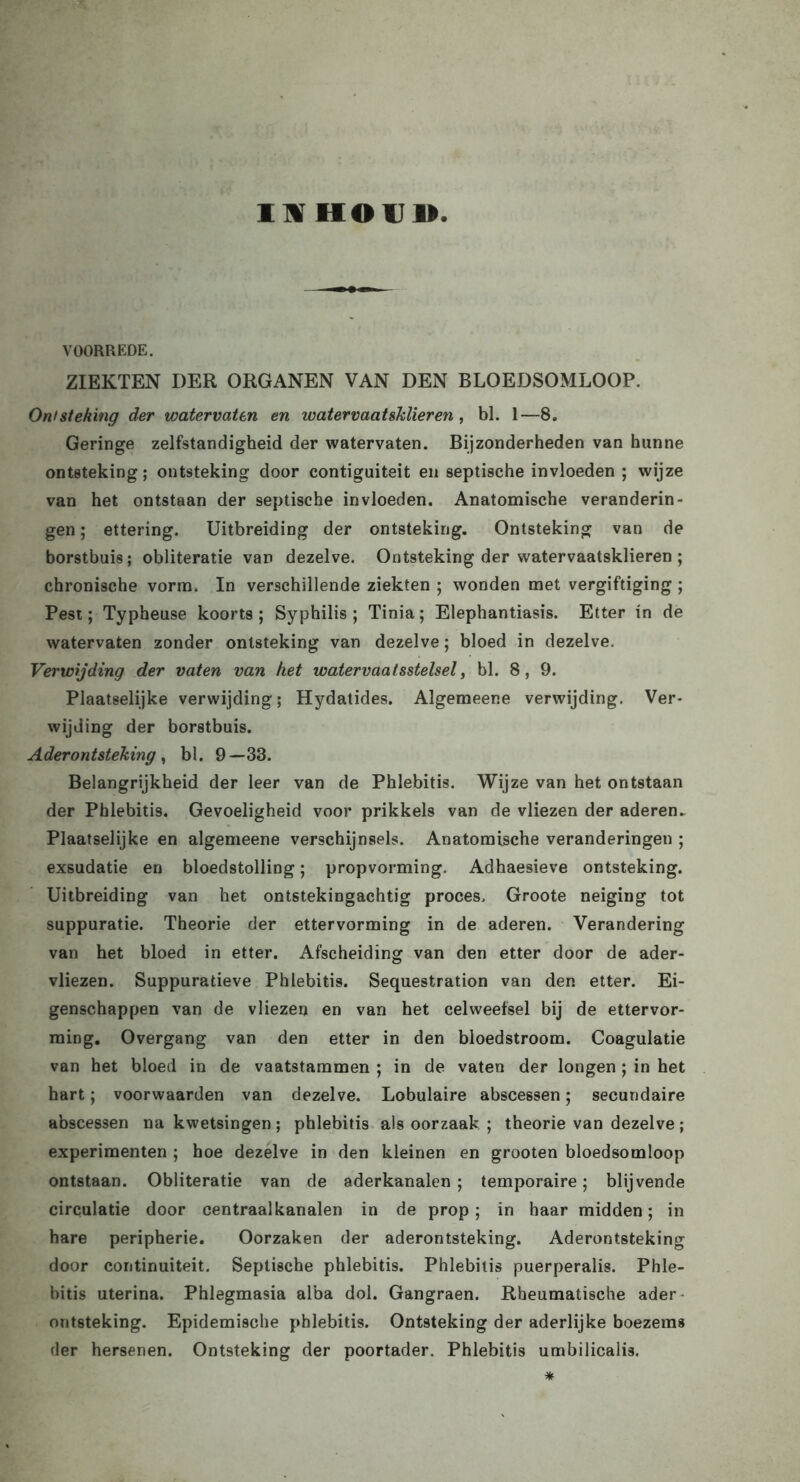 I H HOU 1> VOORREDE. ZIEKTEN DER ORGANEN VAN DEN BLOEDSOMLOOP. Ontsteking der watervaten en watervaatsklieren , bl. 1—8. Geringe zelfstandigheid der watervaten. Bijzonderheden van hunne ontsteking; ontsteking door contiguiteit en septische invloeden ; wijze van het ontstaan der septische invloeden. Anatomische veranderin- gen ; ettering. Uitbreiding der ontsteking. Ontsteking van de borstbuis; obliteratie van dezelve. Ontsteking der watervaatsklieren ; chronische vorm. In verschillende ziekten ; wonden met vergiftiging ; Pest; Typheuse koorts ; Syphilis ; Tinia; Elephantiasis. Etter in de watervaten zonder ontsteking van dezelve; bloed in dezelve. Verwijding der vaten van het watervaatsstelsel, bl. 8, 9. Plaatselijke verwijding; Hydatides. Algemeene verwijding. Ver- wijding der borstbuis. Aderontsteking, bl. 9—33. Belangrijkheid der leer van de Phlebitis. Wijze van het ontstaan der Phlebitis. Gevoeligheid voor prikkels van de vliezen der aderen. Plaatselijke en algemeene verschijnsels. Anatomische veranderingen ; exsudatie en bloedstolling; propvorming. Adhaesieve ontsteking. Uitbreiding van het ontstekingachtig proces, Groote neiging tot suppuratie. Theorie der ettervorming in de aderen. Verandering van het bloed in etter. Afscheiding van den etter door de ader- vliezen. Suppuratieve Phlebitis. Sequestration van den etter. Ei- genschappen van de vliezen en van het celweefsel bij de ettervor- ming. Overgang van den etter in den bloedstroom. Coagulatie van het bloed in de vaatstammen ; in de vaten der longen ; in het hart; voorwaarden van dezelve. Lobulaire abscessen; secundaire abscessen na kwetsingen ; phlebitis als oorzaak ; theorie van dezelve; experimenten ; hoe dezelve in den kleinen en grooten bloedsomloop ontstaan. Obliteratie van de aderkanalen ; temporaire; blijvende circulatie door centraalkanalen in de prop; in haar midden; in hare peripherie. Oorzaken der aderontsteking. Aderontsteking door continuiteit. Septische phlebitis. Phlebitis puerperalis. Phle- bitis uterina. Phlegmasia alba dol. Gangraen. Rheumatische ader- ontsteking. Epidemische phlebitis. Ontsteking der aderlijke boezems der hersenen. Ontsteking der poortader. Phlebitis umbilicalis. *
